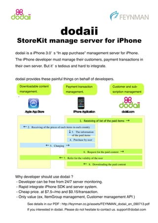 dodaii
 StoreKit manage server for iPhone
dodaii is a iPhone 3.0’ s “In app purchase” management server for iPhone.
The iPhone developer must manage their customers, payment transactions in
their own server. But it’ s tedious and hard to integrate.


dodaii provides these painful things on behalf of developers.
  Downloadable content            Payment transaction               Customer and sub-
  management.                     management.                       scription management




Why developer should use dodaii ?
- Developer can be free from 24/7 server monitoring.
- Rapid integrate iPhone SDK and server system.
- Cheap price. at $7.5~/mo and $0.15/transaction.
- Only value (ex, ItemGroup management, Customer management API )
       See details in our PDF : http://feynman.co.jp/assets/FEYNMAN_dodaii_en_090713.pdf
       If you interested in dodaii. Please do not hesitate to contact us. support@dodaii.com
 