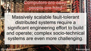 @bridgetkromhout #devopsdays
Massively scalable fault-tolerant
distributed systems require a
significant engineering effort to build
and operate; complex socio-technical
systems are even more challenging.
Computers are easy;
people are hard
 