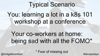 @bridgetkromhout #devopsdays
You: learning a lot in a k8s 101
workshop at a conference
Your co-workers at home:
being sad with all the FOMO*
* Fear of missing out
Typical Scenario
 