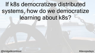 @bridgetkromhout #devopsdays
If k8s democratizes distributed
systems, how do we democratize
learning about k8s?
 