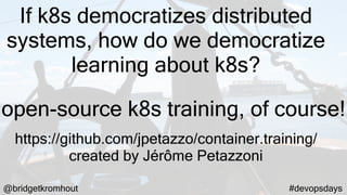 @bridgetkromhout #devopsdays
If k8s democratizes distributed
systems, how do we democratize
learning about k8s?
https://github.com/jpetazzo/container.training/
created by Jérôme Petazzoni
open-source k8s training, of course!
 