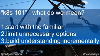 @bridgetkromhout #devopsdays
“k8s 101” - what do we mean?
1.start with the familiar
2.limit unnecessary options
3.build understanding incrementally
 