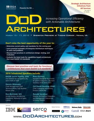 Strategic Architecture
                                                                                             Initiatives from
                      Presents the 9th …                                                          All Services
                                                                                                      See page 4
                                                                                                     for Details…




DoD
Architectures
                                                           Increasing Operational Efficiency
                                                           with Actionable Architectures
                                                                                                       TM




March 15 - 17, 2010 • Sheraton Premiere at Tysons Corner , Vienna, VA


Don’t miss the best opportunity of the year to:
•   Determine current policy and mandates for the coming year
•   Learn practical examples of Enterprise Architecture techniques
    to solve real problems
•   Discover best practices in architecture design, testing, and
    evaluation
•   Evaluate the latest tools for capabilities based architectures
    that meet DoDAF 2.0 standards



    Discover best practices and tools for functional
     architectures that meet DoDAF 2.0 standards

2010 Scheduled Speakers Include:
RADM Janice Hamby, USN                  Ross Guckert
Vice Director for C4 Systems (J6),      Assistant Deputy for Acquisition
Joint Chiefs of Staff                   & Systems Integration, Assistant
                                        Secretary of the Army (ALT)
Dennis Wisnosky
Chief Architect and Chief               Col David Geuting, USAF
Technical Officer, DoD Business         Chief, Enterprise Architecting
Mission Area                            Division (SAF/XCPA)

Ron Bechtold, SES                       Ronald Vandiver
Acting Director, Architecture,          Director, Architecture Integration
Operations, Networks & Space,           and Management Directorate,
CIO/G6                                  US Army TRADOC


Sponsors:
                                                                     Media Partners:




             www.DoDArchitectures.com
 