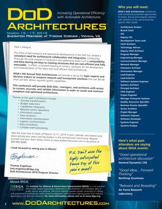 Who you will meet:


DoD
Architectures
                                                     Increasing Operational Efficiency
                                                     with Actionable Architectures
                                                                                                         TM
                                                                                                              IDGA’s DoD Architectures conferences
                                                                                                              have consistently presented opportunities
                                                                                                              to review, discuss and integrate solutions
                                                                                                              with members of ALL service branches.
                                                                                                              Specific titles include:

                                                                                                              •


                                                                                                              •
                                                                                                                  Architecture Analyst
                                                                                                                  Branch Chief
    March 15 - 17, 2010                                                                                       •   CIO
    Sheraton Premiere at Tysons Corner , Vienna, VA                                                           •   Deputy CIO
                                                                                                              •   Development Team Lead
                                                                                                              •   Chief Architect
         Dear Colleague,                                                                                      •   Technology Advisor
                                                                                                              •   Deputy Chief Architect
        The influx of technological and ope
                                             rational developments in the DoD                                 •   Program Manager
        consistent need for architectura                                       has created a
                                            l collaboration and integration.                                      Engineering Manager
        thorough life-cycle analyses of equ                                    Conducting                     •

                                           ipment and addressing issues such
        and data-sharing are keys to crea                                     as compatibility                •   Communications Manager
                                              ting structures that are cost-eff
        executable. In effect, a constant                                       icient and fully              •   Network Manager
                                           meeting of minds is necessary for
        and implementation of the latest                                     the development                  •   Enterprise Architect
                                          and most efficient DoD architectures
                                                                              .                               •   Information Manager
        IDGA’s 9th Annual DoD Architec
                                              tures will provide a venue for top                              •   Lead Engineer
        decision makers to compare rese                                          ic experts and
                                              arch and incorporate solution                                   •   Lead Scientist
        what will best deliver required syst                                   s that will decide
                                             em capabilities.                                                 •   Software Systems Engineer
       This conference will provide DoD                                                                       •   Systems Architect
                                            CIOs , managers, and architec
       to current, accurate, and relia                                    ts with access                      •   Principal Architect
                                       ble information in order to crea
       compliant and optimized arch                                     te and maintain                       •   CISA Engineer
                                       itectures.
                                                                                                              •   Project Engineer
       Themes at this year’s conference
                                          include:                                                            •   Manager Enterprise Systems
             • Focused tran
                            sformation                                                                        •   Quality Assurance Specialist
             • Budget reduction
                                  s                                                                           •   Business Process Specialist
            • Capabilities inte
                                gration
            • Network-cent                                                                                    •   Senior Architect
                             ric operations
            • Information war
                                fare                                                                          •   Project Manager
            • Data semanti                                                                                        Software Engineer
                            cs                                                                                •

           • Information tran
                                sformation                                                                    •   Software Developer
           • Logistics tran
                            sformation                                                                        •   Systems Engineer
           • Data consisten
                              cy                                                                              •   Systems Analyst
           • Complex even
                             t processing

      Take the time now to block off Mar
                                          ch 15-17, 2010 in your calendar
      place among your peers and key                                      and reserve your
                                      leaders in the architectures commun
      yourself and your team today onli                                    ity. Register
                                        ne at www.dodarchitectures.com                                        Here’s what past
      800-882-8684                                                      or by phone at
                                                                                                              attendees are saying
      I look forward to seeing you in
                                      March!                              ,                                   about IDGA events:
                                                                 P.S. Don t miss the                          “Good operational
                                                                 highly anticipated                           architecture discussion”
     Thomas Engelman                                             Focu,s Day at this                           General Dynamics C4S

     tom.engelman@idga.org
     DoD Architectures 2010 Program
                                    Director
                                                                 year s event!                                “Good ideas…Forward
                                                                                                              Thinking”
                                                                                                              Northrop Grumman
     About IDGA
                   The Institute for Defense & Government Advancement (IDGA) is a non-partisan                “Relevant and Revealing”
                   information based organization dedicated to the promotion of innovative ideas in
                   public service and defense. We bring together speaker panels comprised of military
                                                                                                              Air Force Research
     and government professionals while attracting delegates with decision-making power from military,        Laboratory
     government and defense industries. For more information, please visit us at www.idga.org.


2      www.DoDArchitectures.com
 