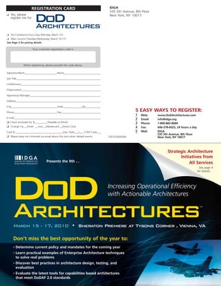 REGISTRATION CARD                                           IDGA
                                                                                 535 5th Avenue, 8th Floor
❑ Yes, please                                                                    New York, NY 10017
   register me for
                       DoD
                       Architectures                                       TM




❑ Pre Conference Focus Day (Monday, March 15)
❑ Main Summit (Tuesday-Wednesday, March 16-17)
See Page 5 for pricing details.

                     Your customer registration code is:




              When registering, please provide the code above.

Salutation/Rank________________________Name_____________________________

Job Title_______________________________________________________________

Unit/Division____________________________________________________________

Organization____________________________________________________________

Approving Manager______________________________________________________

Address_______________________________________________________________

City__________________________________State______________Zip___________

Phone________________________________Fax_______________________________
                                                                                                 5 EASY WAYS TO REGISTER:
                                                                                                 1   Web:     www.DoDArchitectures.com
E-mail__________________________________________________________________                         2   Email:   info@idga.org
❑ Check enclosed for $_________ (Payable to IDGA)                                                3   Phone:   1-800-882-8684
❑ Charge my __Amex __Visa __Mastercard __Diners Club                                             4   Fax:     646-378-6025, 24 hours a day
Card #____________________________________Exp. Date___/___ CVM Code___                           5   Mail:    IDGA
                                                                                                              535 5th Avenue, 8th Floor
❑ Please keep me informed via email about this and other related events.        10570.005/D/AK                New York, NY 10017



                                                                                                                     Strategic Architecture
                                                                                                                           Initiatives from
                                 Presents the 9th …                                                                             All Services
                                                                                                                                              See page 4
                                                                                                                                             for Details…




  DoD
  Architectures
                                                                                Increasing Operational Efficiency
                                                                                with Actionable Architectures
                                                                                                                                              TM




     March 15 - 17, 2010 • Sheraton Premiere at Tysons Corner , Vienna, VA

     Don’t miss the best opportunity of the year to:
     •   Determine current policy and mandates for the coming year
     •   Learn practical examples of Enterprise Architecture techniques
         to solve real problems
     •   Discover best practices in architecture design, testing, and
         evaluation
     •   Evaluate the latest tools for capabilities based architectures
         that meet DoDAF 2.0 standards
 