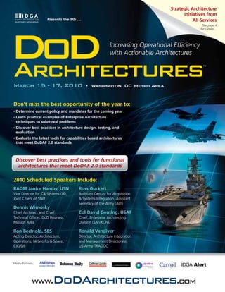Strategic Architecture
                                                                                       Initiatives from
                      Presents the 9th …                                                    All Services
                                                                                                See page 4
                                                                                               for Details…




DoD
Architectures
                                                           Increasing Operational Efficiency
                                                           with Actionable Architectures
                                                                                                 TM




March 15 - 17, 2010                         •   Washington, DC Metro Area


Don’t miss the best opportunity of the year to:
•   Determine current policy and mandates for the coming year
•   Learn practical examples of Enterprise Architecture
    techniques to solve real problems
•   Discover best practices in architecture design, testing, and
    evaluation
•   Evaluate the latest tools for capabilities based architectures
    that meet DoDAF 2.0 standards



    Discover best practices and tools for functional
     architectures that meet DoDAF 2.0 standards

2010 Scheduled Speakers Include:
RADM Janice Hamby, USN                  Ross Guckert
Vice Director for C4 Systems (J6),      Assistant Deputy for Acquisition
Joint Chiefs of Staff                   & Systems Integration, Assistant
                                        Secretary of the Army (ALT)
Dennis Wisnosky
Chief Architect and Chief               Col David Geuting, USAF
Technical Officer, DoD Business         Chief, Enterprise Architecting
Mission Area                            Division (SAF/XCPA)

Ron Bechtold, SES                       Ronald Vandiver
Acting Director, Architecture,          Director, Architecture Integration
Operations, Networks & Space,           and Management Directorate,
CIO/G6                                  US Army TRADOC



Media Partners:




             www.DoDArchitectures.com
 