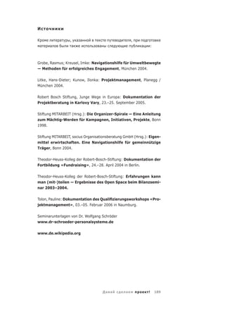 И

К           а     , а а                              ,
    а   а          а              а                       а       :



Grobe, Rasmus; Kreusel, Imke: Navigationshilfe für Umweltbewegte
— Methoden für erfolgreiches Engagement, München 2004.

Litke, Hans-Dieter; Kunow, Ilonka: Projektmanagement, Planegg /
München 2004.


Robert Bosch Stiftung, Junge Wege in Europa: Dokumentation der
Projektberatung in Karlovy Vary, 23.–25. September 2005.

Stiftung MITARBEIT (Hrsg.): Die Organizer-Spirale — Eine Anleitung
zum Mächtig-Werden für Kampagnen, Initiativen, Projekte, Bonn
1998.


Stiftung MITARBEIT, socius Organisationsberatung GmbH (Hrsg.): Eigen-
mittel erwirtschaften. Eine Navigationshilfe für gemeinnützige
Träger, Bonn 2004.

Theodor-Heuss-Kolleg der Robert-Bosch-Stiftung: Dokumentation der
Fortbildung «Fundraising», 24.–28. April 2004 in Berlin.

Theodor-Heuss-Kolleg der Robert-Bosch-Stiftung: Erfahrungen kann
man (mit-)teilen — Ergebnisse des Open Space beim Bilanzsemi-
nar 2003–2004.

Tolon, Pauline: Dokumentation des Qualiﬁzierungsworkshops «Pro-
jektmanagement», 03.–05. Februar 2006 in Naumburg.

Seminarunterlagen von Dr. Wolfgang Schröder
www.dr-schroeder-personalsysteme.de

www.de.wikipedia.org




                                      Да а       а            !       189
 