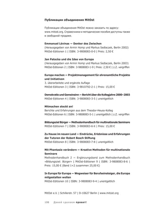 П        а                             MitOst

П    а      o                    MitOst         а а а    а      :
www.mitost.org. С       а                                            а
                    а       .

Emmanuel Lévinas        Denker des Zwischen
(Herausgegeben von Armin Homp und Markus Sedlaczek, Berlin 2002)
MitOst-Editionen 1 | ISBN: 3-9808083-0-0 | Preis: 2,50 €

Jan Patocka und die Idee von Europa
(Herausgegeben von Armin Homp und Markus Sedlaczek, Berlin 2003)
MitOst-Editionen 2 | ISBN: 3-9808083-1-9 | Preis: 2,50 € | z.Z. vergriffen

Europa machen           Projektmanagement für ehrenamtliche Projekte
und Initiativen
3. überarbeitete und ergänzte Auﬂage
MitOst-Editionen 3 | ISBN: 3-9810792-2-1 | Preis: 15,00 €

Demokratie und Gemeinsinn Bericht über die Kollegjahre 2000–2003
MitOst-Editionen 4 | ISBN: 3-9808083-3-5 | unentgeltlich

Mitmachen steckt an!
Berichte und Erfahrungen aus dem Theodor-Heuss-Kolleg
MitOst-Editionen 6 | ISBN: 3-9808083-5-1 | unentgeltlich | z.Z. vergriffen

Bildungsziel Bürger          Methodenhandbuch für multinationale Seminare
MitOst-Editionen 7 | ISBN: 3-9808083-6-X | Preis: 15,00 €

Zu Hause im neuen Land Eindrücke, Erlebnisse und Erfahrungen
der Tutoren der Robert Bosch Stiftung
MitOst-Editionen 8 | ISBN: 3-9808083-7-8 | unentgeltlich

Mit Phantasie verändern Kreative Methoden für multinationale
Seminare
Methodenhandbuch 2        Ergänzungsband zum Methodenhandbuch
«Bildungsziel: Bürger» | MitOst-Editionen 9 | ISBN: 3-9808083-8-6 |
Preis: 15,00 € (Band 1+2 zusammen 25,00 €)

In Europa für Europa Wegweiser für Berufseinsteiger, die Europa
mitgestalten wollen
MitOst-Editionen 10 | ISBN: 3-9808083-9-4 | unentgeltlich



MitOst e.V. | Schillerstr. 57 | D-10627 Berlin | www.mitost.org


198    Да а              а                !
 