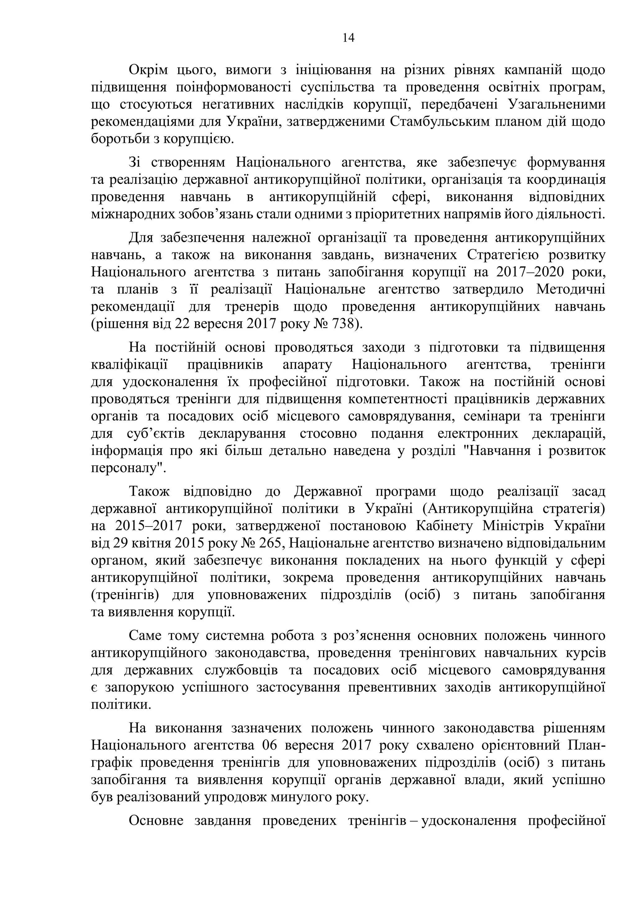 14
Окрім цього, вимоги з ініціювання на різних рівнях кампаній щодо
підвищення поінформованості суспільства та проведення освітніх програм,
що стосуються негативних наслідків корупції, передбачені Узагальненими
рекомендаціями для України, затвердженими Стамбульським планом дій щодо
боротьби з корупцією.
Зі створенням Національного агентства, яке забезпечує формування
та реалізацію державної антикорупційної політики, організація та координація
проведення навчань в антикорупційній сфері, виконання відповідних
міжнародних зобов’язань стали одними з пріоритетних напрямів його діяльності.
Для забезпечення належної організації та проведення антикорупційних
навчань, а також на виконання завдань, визначених Стратегією розвитку
Національного агентства з питань запобігання корупції на 2017–2020 роки,
та планів з її реалізації Національне агентство затвердило Методичні
рекомендації для тренерів щодо проведення антикорупційних навчань
(рішення від 22 вересня 2017 року № 738).
На постійній основі проводяться заходи з підготовки та підвищення
кваліфікації працівників апарату Національного агентства, тренінги
для удосконалення їх професійної підготовки. Також на постійній основі
проводяться тренінги для підвищення компетентності працівників державних
органів та посадових осіб місцевого самоврядування, семінари та тренінги
для суб’єктів декларування стосовно подання електронних декларацій,
інформація про які більш детально наведена у розділі "Навчання і розвиток
персоналу".
Також відповідно до Державної програми щодо реалізації засад
державної антикорупційної політики в Україні (Антикорупційна стратегія)
на 2015–2017 роки, затвердженої постановою Кабінету Міністрів України
від 29 квітня 2015 року № 265, Національне агентство визначено відповідальним
органом, який забезпечує виконання покладених на нього функцій у сфері
антикорупційної політики, зокрема проведення антикорупційних навчань
(тренінгів) для уповноважених підрозділів (осіб) з питань запобігання
та виявлення корупції.
Саме тому системна робота з роз’яснення основних положень чинного
антикорупційного законодавства, проведення тренінгових навчальних курсів
для державних службовців та посадових осіб місцевого самоврядування
є запорукою успішного застосування превентивних заходів антикорупційної
політики.
На виконання зазначених положень чинного законодавства рішенням
Національного агентства 06 вересня 2017 року схвалено орієнтовний План-
графік проведення тренінгів для уповноважених підрозділів (осіб) з питань
запобігання та виявлення корупції органів державної влади, який успішно
був реалізований упродовж минулого року.
Основне завдання проведених тренінгів – удосконалення професійної
 