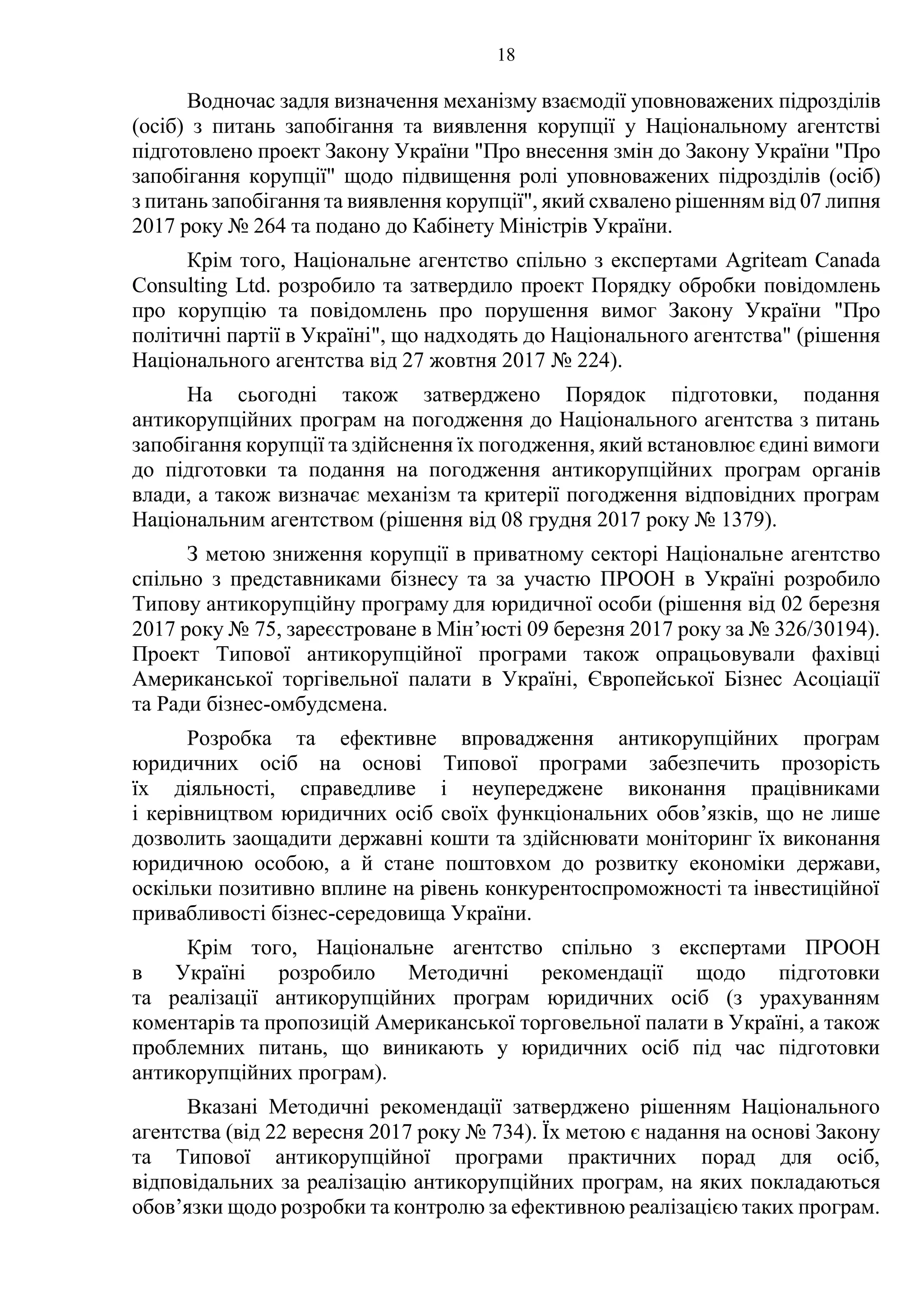 18
Водночас задля визначення механізму взаємодії уповноважених підрозділів
(осіб) з питань запобігання та виявлення корупції у Національному агентстві
підготовлено проект Закону України "Про внесення змін до Закону України "Про
запобігання корупції" щодо підвищення ролі уповноважених підрозділів (осіб)
з питань запобігання та виявлення корупції", який схвалено рішенням від 07 липня
2017 року № 264 та подано до Кабінету Міністрів України.
Крім того, Національне агентство спільно з експертами Agriteam Canada
Consulting Ltd. розробило та затвердило проект Порядку обробки повідомлень
про корупцію та повідомлень про порушення вимог Закону України "Про
політичні партії в Україні", що надходять до Національного агентства" (рішення
Національного агентства від 27 жовтня 2017 № 224).
На сьогодні також затверджено Порядок підготовки, подання
антикорупційних програм на погодження до Національного агентства з питань
запобігання корупції та здійснення їх погодження, який встановлює єдині вимоги
до підготовки та подання на погодження антикорупційних програм органів
влади, а також визначає механізм та критерії погодження відповідних програм
Національним агентством (рішення від 08 грудня 2017 року № 1379).
З метою зниження корупції в приватному секторі Національне агентство
спільно з представниками бізнесу та за участю ПРООН в Україні розробило
Типову антикорупційну програму для юридичної особи (рішення від 02 березня
2017 року № 75, зареєстроване в Мін’юсті 09 березня 2017 року за № 326/30194).
Проект Типової антикорупційної програми також опрацьовували фахівці
Американської торгівельної палати в Україні, Європейської Бізнес Асоціації
та Ради бізнес-омбудсмена.
Розробка та ефективне впровадження антикорупційних програм
юридичних осіб на основі Типової програми забезпечить прозорість
їх діяльності, справедливе і неупереджене виконання працівниками
і керівництвом юридичних осіб своїх функціональних обов’язків, що не лише
дозволить заощадити державні кошти та здійснювати моніторинг їх виконання
юридичною особою, а й стане поштовхом до розвитку економіки держави,
оскільки позитивно вплине на рівень конкурентоспроможності та інвестиційної
привабливості бізнес-середовища України.
Крім того, Національне агентство спільно з експертами ПРООН
в Україні розробило Методичні рекомендації щодо підготовки
та реалізації антикорупційних програм юридичних осіб (з урахуванням
коментарів та пропозицій Американської торговельної палати в Україні, а також
проблемних питань, що виникають у юридичних осіб під час підготовки
антикорупційних програм).
Вказані Методичні рекомендації затверджено рішенням Національного
агентства (від 22 вересня 2017 року № 734). Їх метою є надання на основі Закону
та Типової антикорупційної програми практичних порад для осіб,
відповідальних за реалізацію антикорупційних програм, на яких покладаються
обов’язки щодо розробки та контролю за ефективною реалізацією таких програм.
 