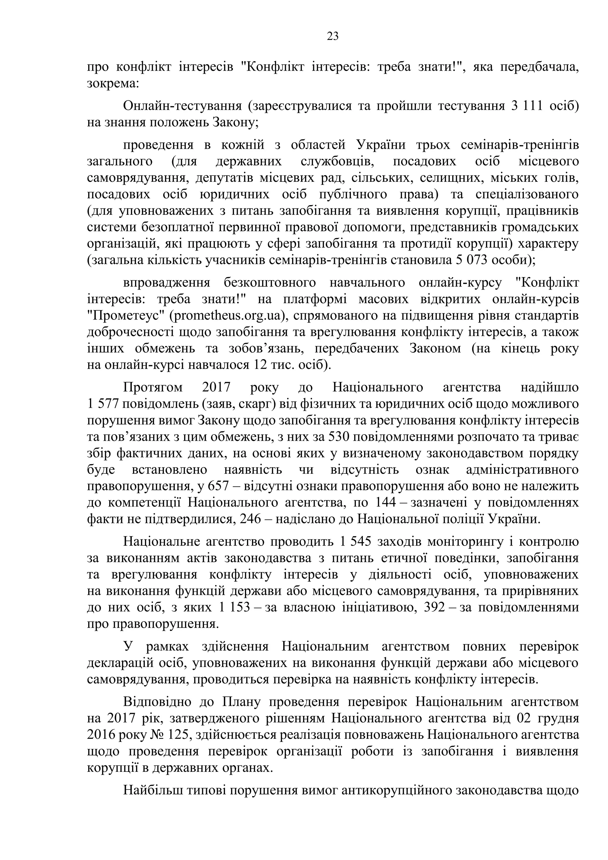 23
про конфлікт інтересів "Конфлікт інтересів: треба знати!", яка передбачала,
зокрема:
Онлайн-тестування (зареєструвалися та пройшли тестування 3 111 осіб)
на знання положень Закону;
проведення в кожній з областей України трьох семінарів-тренінгів
загального (для державних службовців, посадових осіб місцевого
самоврядування, депутатів місцевих рад, сільських, селищних, міських голів,
посадових осіб юридичних осіб публічного права) та спеціалізованого
(для уповноважених з питань запобігання та виявлення корупції, працівників
системи безоплатної первинної правової допомоги, представників громадських
організацій, які працюють у сфері запобігання та протидії корупції) характеру
(загальна кількість учасників семінарів-тренінгів становила 5 073 особи);
впровадження безкоштовного навчального онлайн-курсу "Конфлікт
інтересів: треба знати!" на платформі масових відкритих онлайн-курсів
"Прометеус" (prometheus.org.ua), спрямованого на підвищення рівня стандартів
доброчесності щодо запобігання та врегулювання конфлікту інтересів, а також
інших обмежень та зобов’язань, передбачених Законом (на кінець року
на онлайн-курсі навчалося 12 тис. осіб).
Протягом 2017 року до Національного агентства надійшло
1 577 повідомлень (заяв, скарг) від фізичних та юридичних осіб щодо можливого
порушення вимог Закону щодо запобігання та врегулювання конфлікту інтересів
та пов’язаних з цим обмежень, з них за 530 повідомленнями розпочато та триває
збір фактичних даних, на основі яких у визначеному законодавством порядку
буде встановлено наявність чи відсутність ознак адміністративного
правопорушення, у 657 – відсутні ознаки правопорушення або воно не належить
до компетенції Національного агентства, по 144 – зазначені у повідомленнях
факти не підтвердилися, 246 – надіслано до Національної поліції України.
Національне агентство проводить 1 545 заходів моніторингу і контролю
за виконанням актів законодавства з питань етичної поведінки, запобігання
та врегулювання конфлікту інтересів у діяльності осіб, уповноважених
на виконання функцій держави або місцевого самоврядування, та прирівняних
до них осіб, з яких 1 153 – за власною ініціативою, 392 – за повідомленнями
про правопорушення.
У рамках здійснення Національним агентством повних перевірок
декларацій осіб, уповноважених на виконання функцій держави або місцевого
самоврядування, проводиться перевірка на наявність конфлікту інтересів.
Відповідно до Плану проведення перевірок Національним агентством
на 2017 рік, затвердженого рішенням Національного агентства від 02 грудня
2016 року № 125, здійснюється реалізація повноважень Національного агентства
щодо проведення перевірок організації роботи із запобігання і виявлення
корупції в державних органах.
Найбільш типові порушення вимог антикорупційного законодавства щодо
 