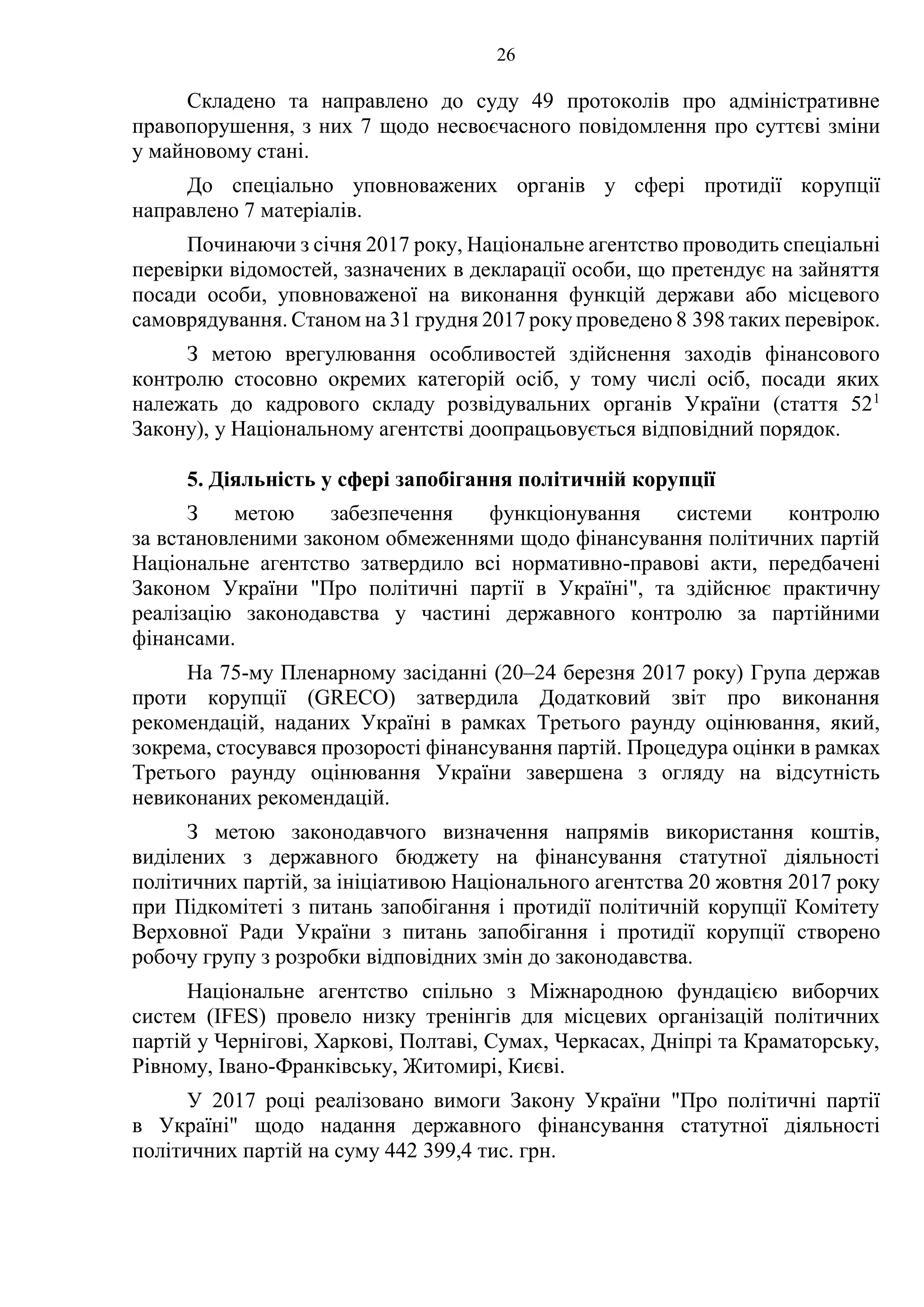 26
Складено та направлено до суду 49 протоколів про адміністративне
правопорушення, з них 7 щодо несвоєчасного повідомлення про суттєві зміни
у майновому стані.
До спеціально уповноважених органів у сфері протидії корупції
направлено 7 матеріалів.
Починаючи з січня 2017 року, Національне агентство проводить спеціальні
перевірки відомостей, зазначених в декларації особи, що претендує на зайняття
посади особи, уповноваженої на виконання функцій держави або місцевого
самоврядування. Станом на 31 грудня 2017 року проведено 8 398 таких перевірок.
З метою врегулювання особливостей здійснення заходів фінансового
контролю стосовно окремих категорій осіб, у тому числі осіб, посади яких
належать до кадрового складу розвідувальних органів України (стаття 521
Закону), у Національному агентстві доопрацьовується відповідний порядок.
5. Діяльність у сфері запобігання політичній корупції
З метою забезпечення функціонування системи контролю
за встановленими законом обмеженнями щодо фінансування політичних партій
Національне агентство затвердило всі нормативно-правові акти, передбачені
Законом України "Про політичні партії в Україні", та здійснює практичну
реалізацію законодавства у частині державного контролю за партійними
фінансами.
На 75-му Пленарному засіданні (20–24 березня 2017 року) Група держав
проти корупції (GRECO) затвердила Додатковий звіт про виконання
рекомендацій, наданих Україні в рамках Третього раунду оцінювання, який,
зокрема, стосувався прозорості фінансування партій. Процедура оцінки в рамках
Третього раунду оцінювання України завершена з огляду на відсутність
невиконаних рекомендацій.
З метою законодавчого визначення напрямів використання коштів,
виділених з державного бюджету на фінансування статутної діяльності
політичних партій, за ініціативою Національного агентства 20 жовтня 2017 року
при Підкомітеті з питань запобігання і протидії політичній корупції Комітету
Верховної Ради України з питань запобігання і протидії корупції створено
робочу групу з розробки відповідних змін до законодавства.
Національне агентство спільно з Міжнародною фундацією виборчих
систем (IFES) провело низку тренінгів для місцевих організацій політичних
партій у Чернігові, Харкові, Полтаві, Сумах, Черкасах, Дніпрі та Краматорську,
Рівному, Івано-Франківську, Житомирі, Києві.
У 2017 році реалізовано вимоги Закону України "Про політичні партії
в Україні" щодо надання державного фінансування статутної діяльності
політичних партій на суму 442 399,4 тис. грн.
 