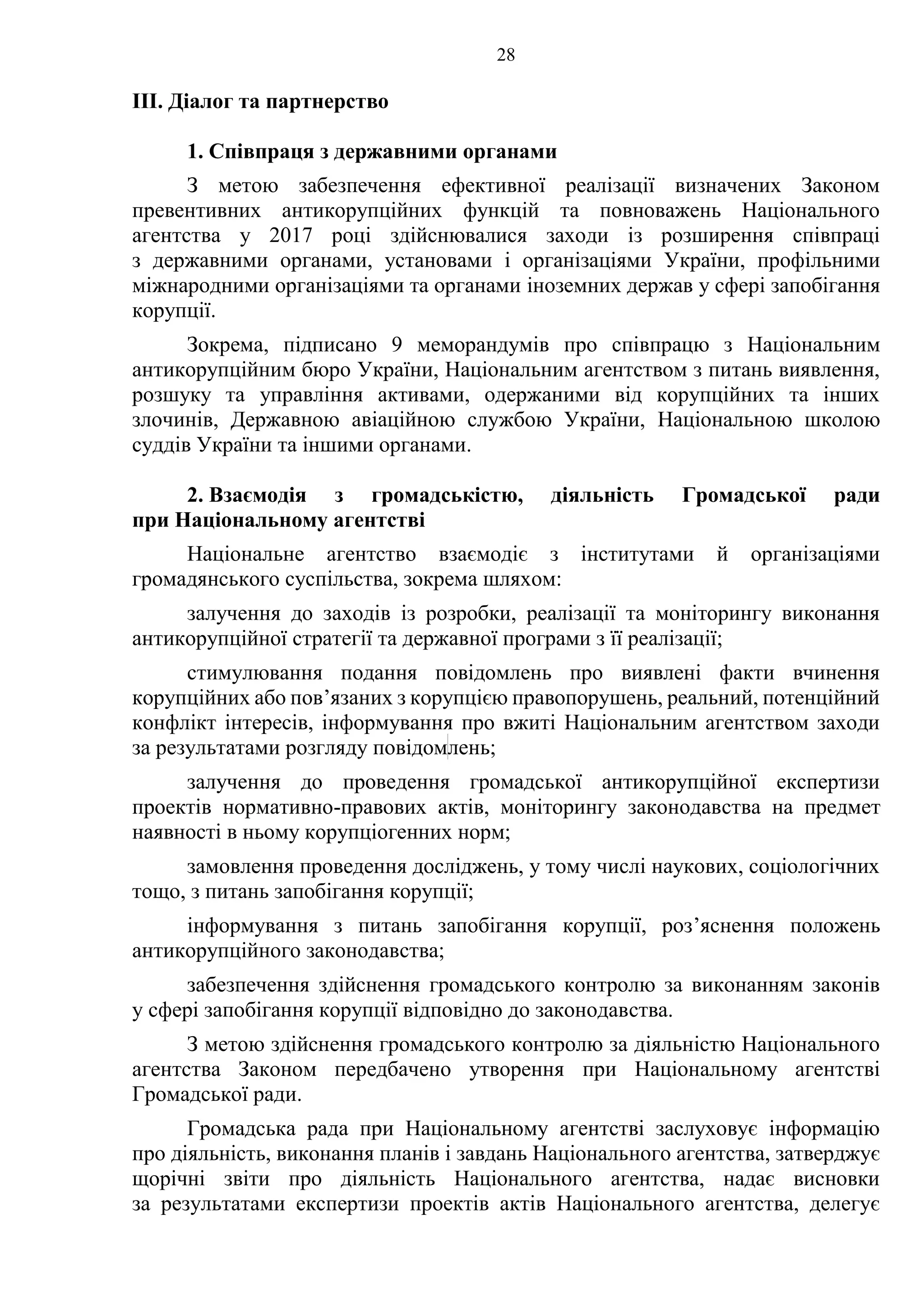 28
ІІІ. Діалог та партнерство
1. Співпраця з державними органами
З метою забезпечення ефективної реалізації визначених Законом
превентивних антикорупційних функцій та повноважень Національного
агентства у 2017 році здійснювалися заходи із розширення співпраці
з державними органами, установами і організаціями України, профільними
міжнародними організаціями та органами іноземних держав у сфері запобігання
корупції.
Зокрема, підписано 9 меморандумів про співпрацю з Національним
антикорупційним бюро України, Національним агентством з питань виявлення,
розшуку та управління активами, одержаними від корупційних та інших
злочинів, Державною авіаційною службою України, Національною школою
суддів України та іншими органами.
2. Взаємодія з громадськістю, діяльність Громадської ради
при Національному агентстві
Національне агентство взаємодіє з інститутами й організаціями
громадянського суспільства, зокрема шляхом:
залучення до заходів із розробки, реалізації та моніторингу виконання
антикорупційної стратегії та державної програми з її реалізації;
стимулювання подання повідомлень про виявлені факти вчинення
корупційних або пов’язаних з корупцією правопорушень, реальний, потенційний
конфлікт інтересів, інформування про вжиті Національним агентством заходи
за результатами розгляду повідомлень;
залучення до проведення громадської антикорупційної експертизи
проектів нормативно-правових актів, моніторингу законодавства на предмет
наявності в ньому корупціогенних норм;
замовлення проведення досліджень, у тому числі наукових, соціологічних
тощо, з питань запобігання корупції;
інформування з питань запобігання корупції, роз’яснення положень
антикорупційного законодавства;
забезпечення здійснення громадського контролю за виконанням законів
у сфері запобігання корупції відповідно до законодавства.
З метою здійснення громадського контролю за діяльністю Національного
агентства Законом передбачено утворення при Національному агентстві
Громадської ради.
Громадська рада при Національному агентстві заслуховує інформацію
про діяльність, виконання планів і завдань Національного агентства, затверджує
щорічні звіти про діяльність Національного агентства, надає висновки
за результатами експертизи проектів актів Національного агентства, делегує
 