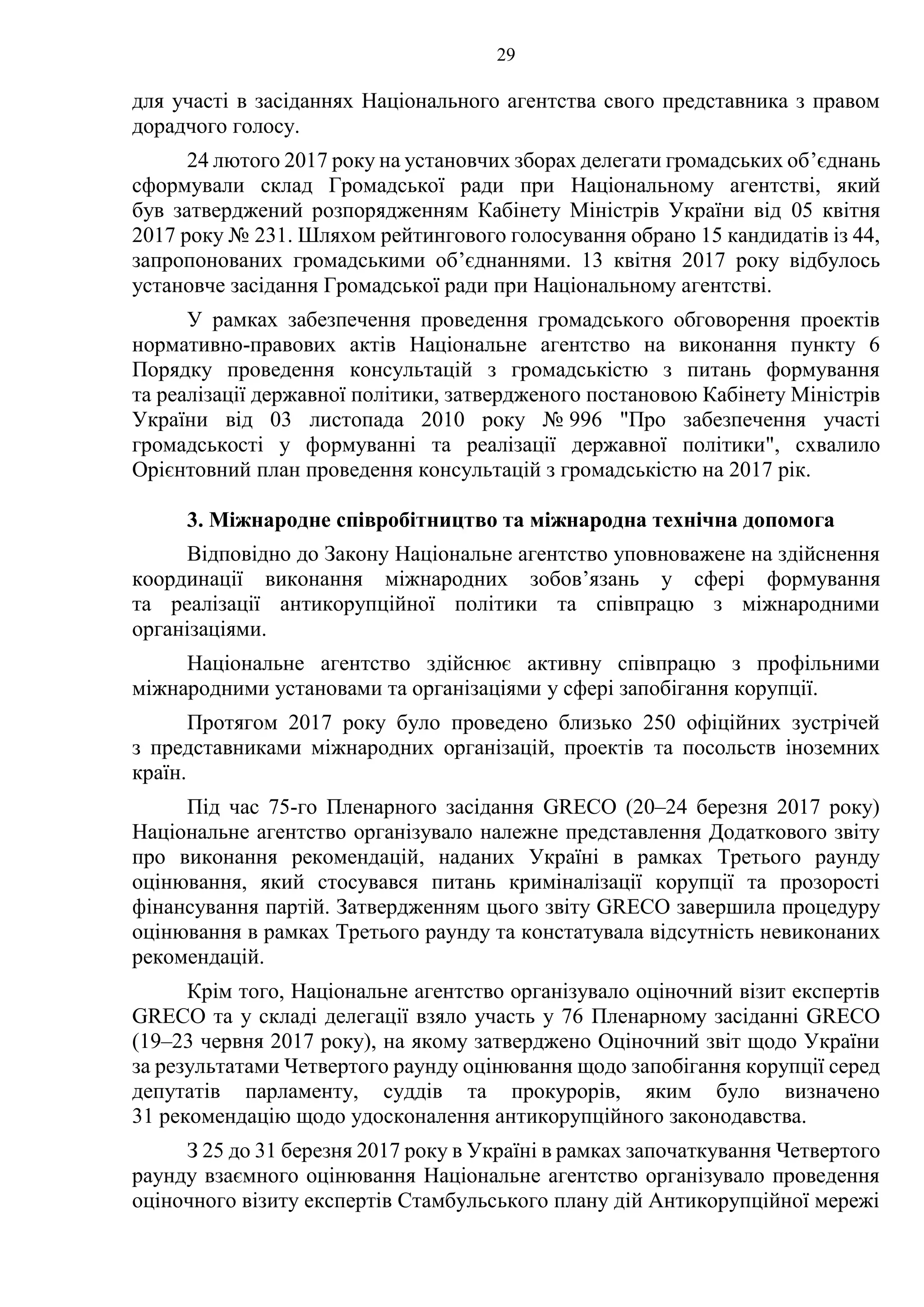 29
для участі в засіданнях Національного агентства свого представника з правом
дорадчого голосу.
24 лютого 2017 року на установчих зборах делегати громадських об’єднань
сформували склад Громадської ради при Національному агентстві, який
був затверджений розпорядженням Кабінету Міністрів України від 05 квітня
2017 року № 231. Шляхом рейтингового голосування обрано 15 кандидатів із 44,
запропонованих громадськими об’єднаннями. 13 квітня 2017 року відбулось
установче засідання Громадської ради при Національному агентстві.
У рамках забезпечення проведення громадського обговорення проектів
нормативно-правових актів Національне агентство на виконання пункту 6
Порядку проведення консультацій з громадськістю з питань формування
та реалізації державної політики, затвердженого постановою Кабінету Міністрів
України від 03 листопада 2010 року № 996 "Про забезпечення участі
громадськості у формуванні та реалізації державної політики", схвалило
Орієнтовний план проведення консультацій з громадськістю на 2017 рік.
3. Міжнародне співробітництво та міжнародна технічна допомога
Відповідно до Закону Національне агентство уповноважене на здійснення
координації виконання міжнародних зобов’язань у сфері формування
та реалізації антикорупційної політики та співпрацю з міжнародними
організаціями.
Національне агентство здійснює активну співпрацю з профільними
міжнародними установами та організаціями у сфері запобігання корупції.
Протягом 2017 року було проведено близько 250 офіційних зустрічей
з представниками міжнародних організацій, проектів та посольств іноземних
країн.
Під час 75-го Пленарного засідання GRECO (20–24 березня 2017 року)
Національне агентство організувало належне представлення Додаткового звіту
про виконання рекомендацій, наданих Україні в рамках Третього раунду
оцінювання, який стосувався питань криміналізації корупції та прозорості
фінансування партій. Затвердженням цього звіту GRECO завершила процедуру
оцінювання в рамках Третього раунду та констатувала відсутність невиконаних
рекомендацій.
Крім того, Національне агентство організувало оціночний візит експертів
GRECO та у складі делегації взяло участь у 76 Пленарному засіданні GRECO
(19–23 червня 2017 року), на якому затверджено Оціночний звіт щодо України
за результатами Четвертого раунду оцінювання щодо запобігання корупції серед
депутатів парламенту, суддів та прокурорів, яким було визначено
31 рекомендацію щодо удосконалення антикорупційного законодавства.
З 25 до 31 березня 2017 року в Україні в рамках започаткування Четвертого
раунду взаємного оцінювання Національне агентство організувало проведення
оціночного візиту експертів Стамбульського плану дій Антикорупційної мережі
 