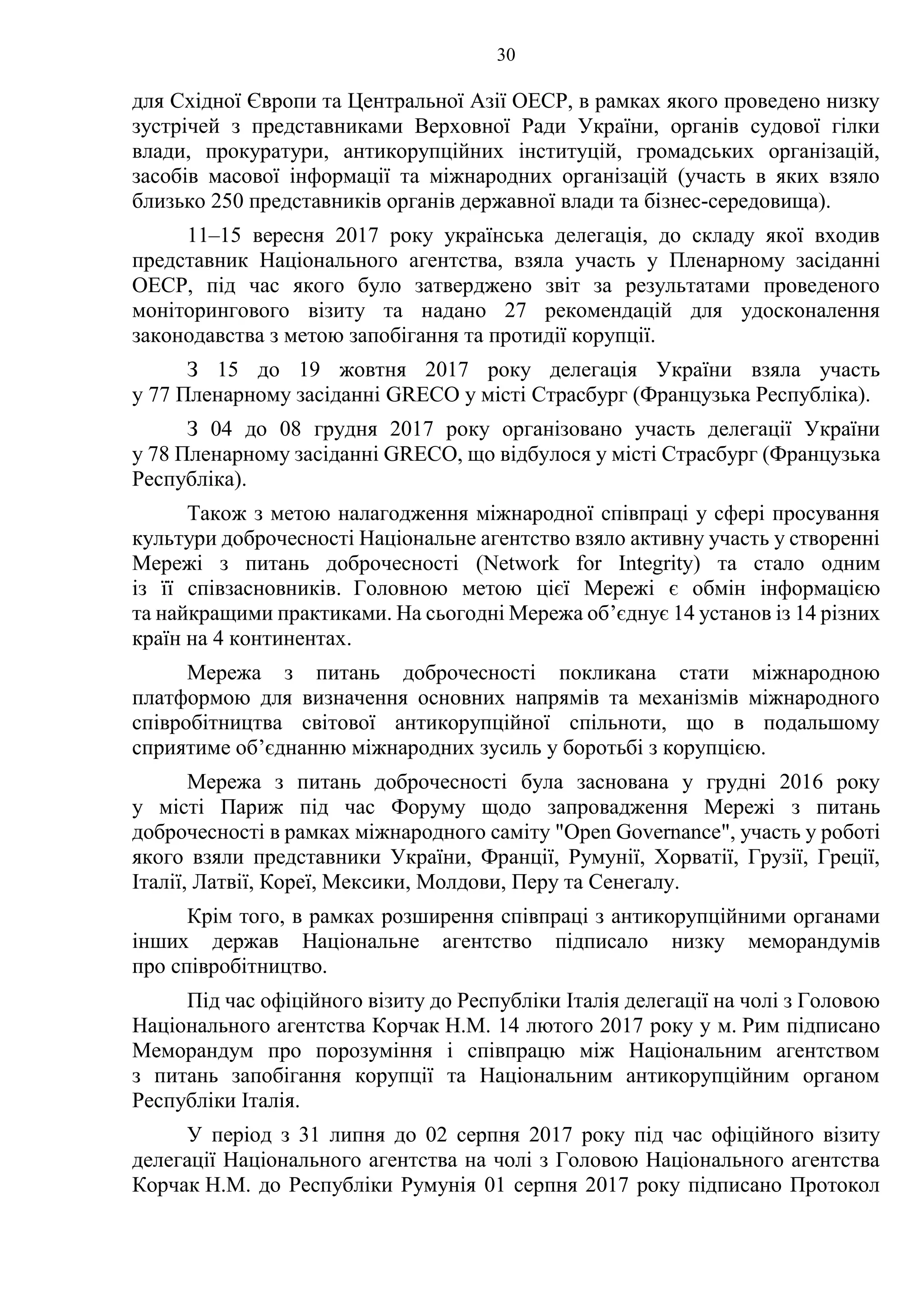 30
для Східної Європи та Центральної Азії OECР, в рамках якого проведено низку
зустрічей з представниками Верховної Ради України, органів судової гілки
влади, прокуратури, антикорупційних інституцій, громадських організацій,
засобів масової інформації та міжнародних організацій (участь в яких взяло
близько 250 представників органів державної влади та бізнес-середовища).
11–15 вересня 2017 року українська делегація, до складу якої входив
представник Національного агентства, взяла участь у Пленарному засіданні
ОЕСР, під час якого було затверджено звіт за результатами проведеного
моніторингового візиту та надано 27 рекомендацій для удосконалення
законодавства з метою запобігання та протидії корупції.
З 15 до 19 жовтня 2017 року делегація України взяла участь
у 77 Пленарному засіданні GRECO у місті Страсбург (Французька Республіка).
З 04 до 08 грудня 2017 року організовано участь делегації України
у 78 Пленарному засіданні GRECO, що відбулося у місті Страсбург (Французька
Республіка).
Також з метою налагодження міжнародної співпраці у сфері просування
культури доброчесності Національне агентство взяло активну участь у створенні
Мережі з питань доброчесності (Network for Integrity) та стало одним
із її співзасновників. Головною метою цієї Мережі є обмін інформацією
та найкращими практиками. На сьогодні Мережа об’єднує 14 установ із 14 різних
країн на 4 континентах.
Мережа з питань доброчесності покликана стати міжнародною
платформою для визначення основних напрямів та механізмів міжнародного
співробітництва світової антикорупційної спільноти, що в подальшому
сприятиме об’єднанню міжнародних зусиль у боротьбі з корупцією.
Мережа з питань доброчесності була заснована у грудні 2016 року
у місті Париж під час Форуму щодо запровадження Мережі з питань
доброчесності в рамках міжнародного саміту "Open Governance", участь у роботі
якого взяли представники України, Франції, Румунії, Хорватії, Грузії, Греції,
Італії, Латвії, Кореї, Мексики, Молдови, Перу та Сенегалу.
Крім того, в рамках розширення співпраці з антикорупційними органами
інших держав Національне агентство підписало низку меморандумів
про співробітництво.
Під час офіційного візиту до Республіки Італія делегації на чолі з Головою
Національного агентства Корчак Н.М. 14 лютого 2017 року у м. Рим підписано
Меморандум про порозуміння і співпрацю між Національним агентством
з питань запобігання корупції та Національним антикорупційним органом
Республіки Італія.
У період з 31 липня до 02 серпня 2017 року під час офіційного візиту
делегації Національного агентства на чолі з Головою Національного агентства
Корчак Н.М. до Республіки Румунія 01 серпня 2017 року підписано Протокол
 