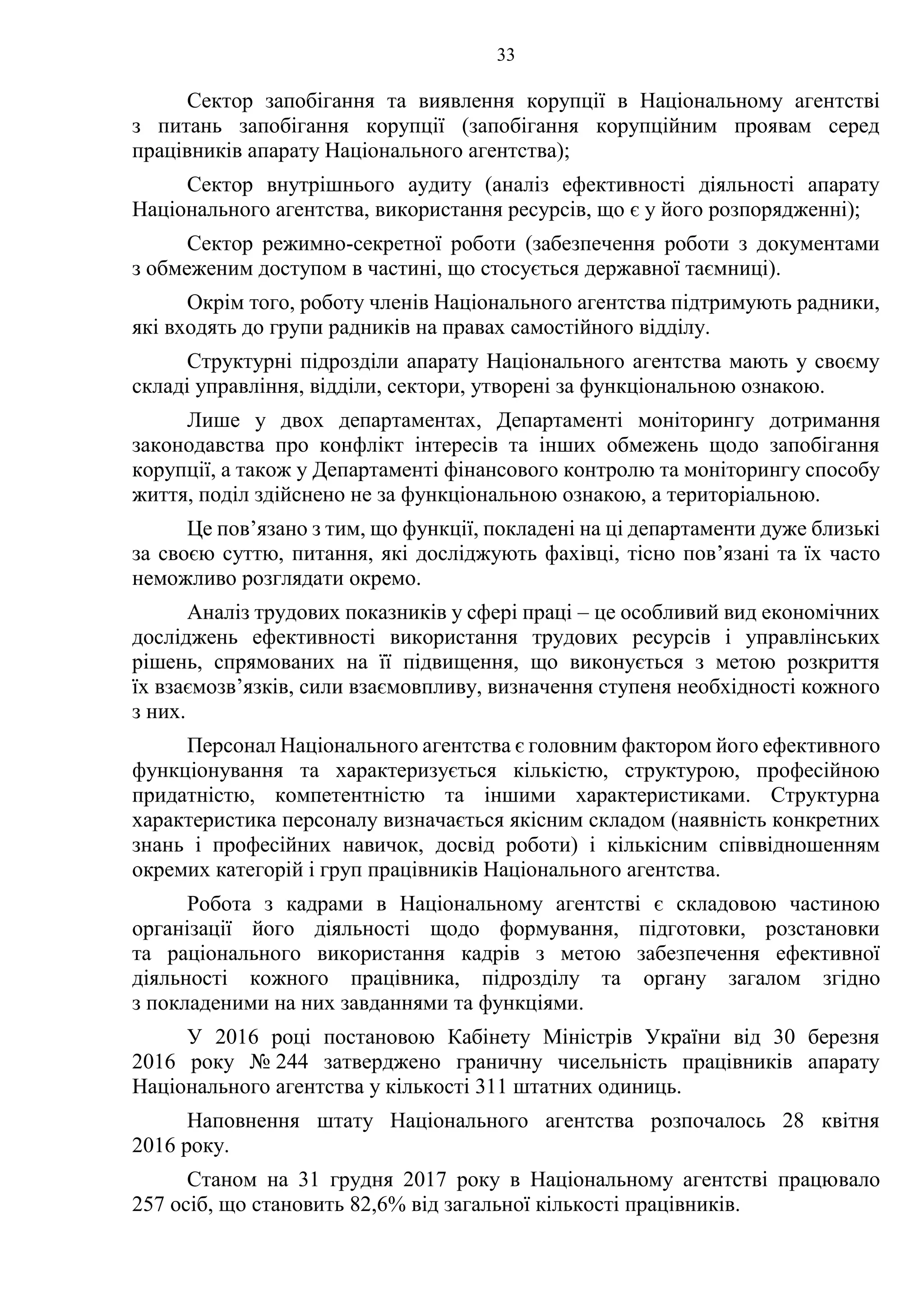 33
Сектор запобігання та виявлення корупції в Національному агентстві
з питань запобігання корупції (запобігання корупційним проявам серед
працівників апарату Національного агентства);
Сектор внутрішнього аудиту (аналіз ефективності діяльності апарату
Національного агентства, використання ресурсів, що є у його розпорядженні);
Сектор режимно-секретної роботи (забезпечення роботи з документами
з обмеженим доступом в частині, що стосується державної таємниці).
Окрім того, роботу членів Національного агентства підтримують радники,
які входять до групи радників на правах самостійного відділу.
Структурні підрозділи апарату Національного агентства мають у своєму
складі управління, відділи, сектори, утворені за функціональною ознакою.
Лише у двох департаментах, Департаменті моніторингу дотримання
законодавства про конфлікт інтересів та інших обмежень щодо запобігання
корупції, а також у Департаменті фінансового контролю та моніторингу способу
життя, поділ здійснено не за функціональною ознакою, а територіальною.
Це пов’язано з тим, що функції, покладені на ці департаменти дуже близькі
за своєю суттю, питання, які досліджують фахівці, тісно пов’язані та їх часто
неможливо розглядати окремо.
Аналіз трудових показників у сфері праці – це особливий вид економічних
досліджень ефективності використання трудових ресурсів і управлінських
рішень, спрямованих на її підвищення, що виконується з метою розкриття
їх взаємозв’язків, сили взаємовпливу, визначення ступеня необхідності кожного
з них.
Персонал Національного агентства є головним фактором його ефективного
функціонування та характеризується кількістю, структурою, професійною
придатністю, компетентністю та іншими характеристиками. Структурна
характеристика персоналу визначається якісним складом (наявність конкретних
знань і професійних навичок, досвід роботи) і кількісним співвідношенням
окремих категорій і груп працівників Національного агентства.
Робота з кадрами в Національному агентстві є складовою частиною
організації його діяльності щодо формування, підготовки, розстановки
та раціонального використання кадрів з метою забезпечення ефективної
діяльності кожного працівника, підрозділу та органу загалом згідно
з покладеними на них завданнями та функціями.
У 2016 році постановою Кабінету Міністрів України від 30 березня
2016 року № 244 затверджено граничну чисельність працівників апарату
Національного агентства у кількості 311 штатних одиниць.
Наповнення штату Національного агентства розпочалось 28 квітня
2016 року.
Станом на 31 грудня 2017 року в Національному агентстві працювало
257 осіб, що становить 82,6% від загальної кількості працівників.
 