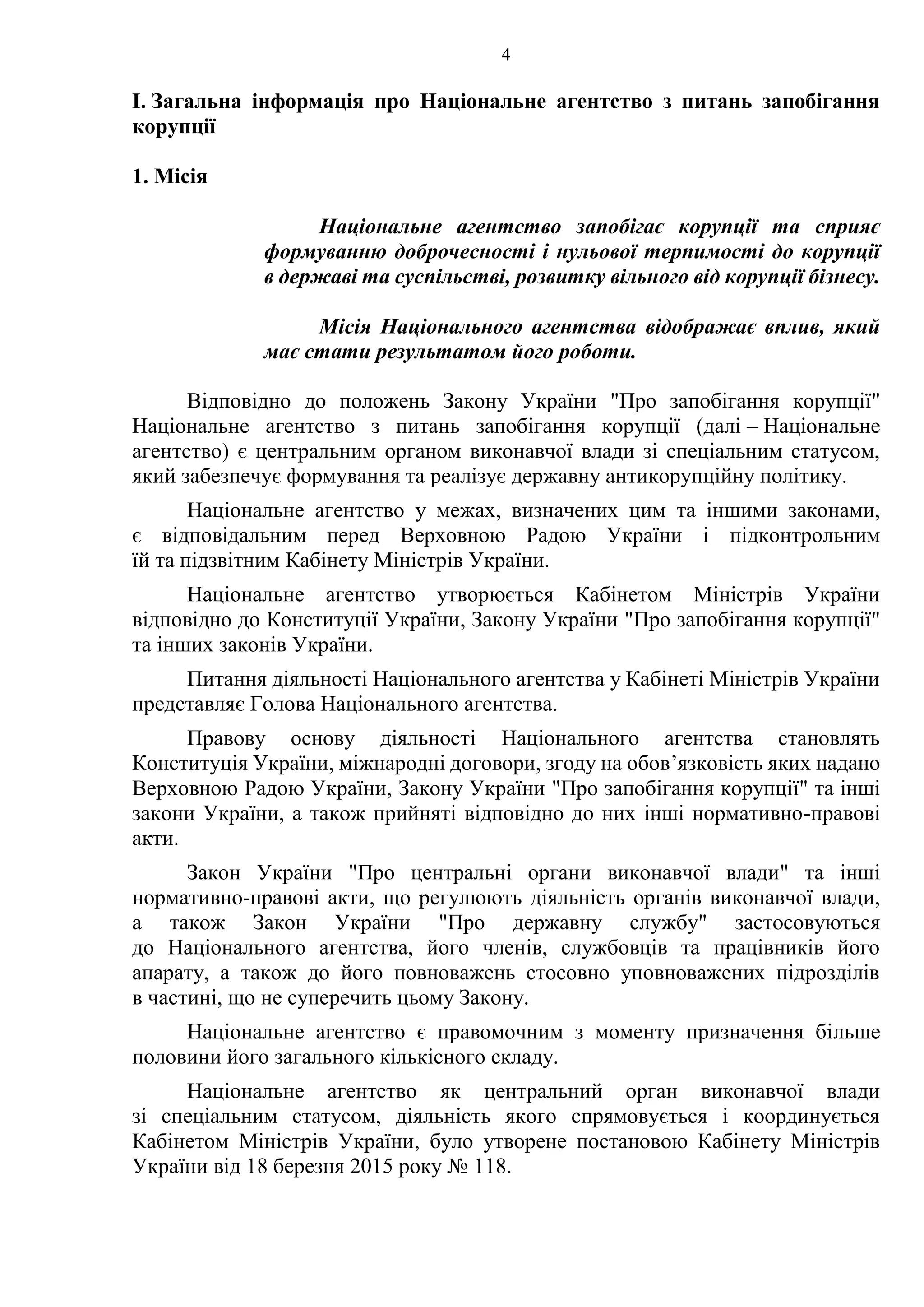 4
І. Загальна інформація про Національне агентство з питань запобігання
корупції
1. Місія
Національне агентство запобігає корупції та сприяє
формуванню доброчесності і нульової терпимості до корупції
в державі та суспільстві, розвитку вільного від корупції бізнесу.
Місія Національного агентства відображає вплив, який
має стати результатом його роботи.
Відповідно до положень Закону України "Про запобігання корупції"
Національне агентство з питань запобігання корупції (далі – Національне
агентство) є центральним органом виконавчої влади зі спеціальним статусом,
який забезпечує формування та реалізує державну антикорупційну політику.
Національне агентство у межах, визначених цим та іншими законами,
є відповідальним перед Верховною Радою України і підконтрольним
їй та підзвітним Кабінету Міністрів України.
Національне агентство утворюється Кабінетом Міністрів України
відповідно до Конституції України, Закону України "Про запобігання корупції"
та інших законів України.
Питання діяльності Національного агентства у Кабінеті Міністрів України
представляє Голова Національного агентства.
Правову основу діяльності Національного агентства становлять
Конституція України, міжнародні договори, згоду на обов’язковість яких надано
Верховною Радою України, Закону України "Про запобігання корупції" та інші
закони України, а також прийняті відповідно до них інші нормативно-правові
акти.
Закон України "Про центральні органи виконавчої влади" та інші
нормативно-правові акти, що регулюють діяльність органів виконавчої влади,
а також Закон України "Про державну службу" застосовуються
до Національного агентства, його членів, службовців та працівників його
апарату, а також до його повноважень стосовно уповноважених підрозділів
в частині, що не суперечить цьому Закону.
Національне агентство є правомочним з моменту призначення більше
половини його загального кількісного складу.
Національне агентство як центральний орган виконавчої влади
зі спеціальним статусом, діяльність якого спрямовується і координується
Кабінетом Міністрів України, було утворене постановою Кабінету Міністрів
України від 18 березня 2015 року № 118.
 