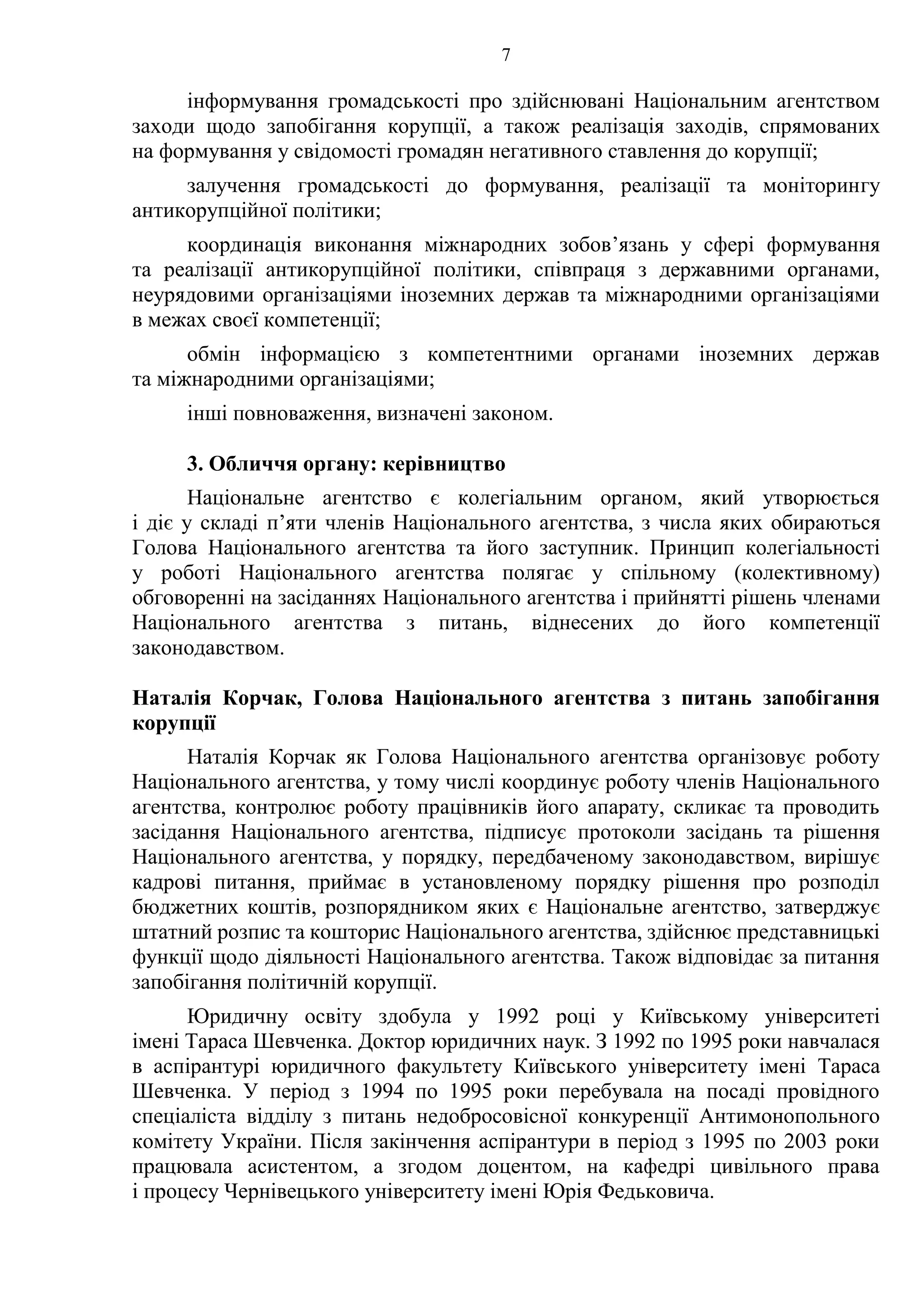 7
інформування громадськості про здійснювані Національним агентством
заходи щодо запобігання корупції, а також реалізація заходів, спрямованих
на формування у свідомості громадян негативного ставлення до корупції;
залучення громадськості до формування, реалізації та моніторингу
антикорупційної політики;
координація виконання міжнародних зобов’язань у сфері формування
та реалізації антикорупційної політики, співпраця з державними органами,
неурядовими організаціями іноземних держав та міжнародними організаціями
в межах своєї компетенції;
обмін інформацією з компетентними органами іноземних держав
та міжнародними організаціями;
інші повноваження, визначені законом.
3. Обличчя органу: керівництво
Національне агентство є колегіальним органом, який утворюється
і діє у складі п’яти членів Національного агентства, з числа яких обираються
Голова Національного агентства та його заступник. Принцип колегіальності
у роботі Національного агентства полягає у спільному (колективному)
обговоренні на засіданнях Національного агентства і прийнятті рішень членами
Національного агентства з питань, віднесених до його компетенції
законодавством.
Наталія Корчак, Голова Національного агентства з питань запобігання
корупції
Наталія Корчак як Голова Національного агентства організовує роботу
Національного агентства, у тому числі координує роботу членів Національного
агентства, контролює роботу працівників його апарату, скликає та проводить
засідання Національного агентства, підписує протоколи засідань та рішення
Національного агентства, у порядку, передбаченому законодавством, вирішує
кадрові питання, приймає в установленому порядку рішення про розподіл
бюджетних коштів, розпорядником яких є Національне агентство, затверджує
штатний розпис та кошторис Національного агентства, здійснює представницькі
функції щодо діяльності Національного агентства. Також відповідає за питання
запобігання політичній корупції.
Юридичну освіту здобула у 1992 році у Київському університеті
імені Тараса Шевченка. Доктор юридичних наук. З 1992 по 1995 роки навчалася
в аспірантурі юридичного факультету Київського університету імені Тараса
Шевченка. У період з 1994 по 1995 роки перебувала на посаді провідного
спеціаліста відділу з питань недобросовісної конкуренції Антимонопольного
комітету України. Після закінчення аспірантури в період з 1995 по 2003 роки
працювала асистентом, а згодом доцентом, на кафедрі цивільного права
і процесу Чернівецького університету імені Юрія Федьковича.
 