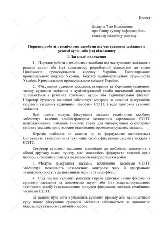 Проект
Додаток 7 до Положення
про Єдину судову інформаційно-
телекомунікаційну систему
Порядок роботи з технічними засобами під час судового засідання в
режимі аудіо- або (та) відеозапису
I. Загальні положення
1. Порядок роботи з технічними засобами під час судового засідання в
режимі аудіо- або (та) відеозапису розроблений відповідно до вимог
Цивільного процесуального кодексу України, Господарського
процесуального кодексу України, Кодексу адміністративного судочинства
України, Кримінального процесуального кодексу України.
2. Фіксування судового засідання, створення та зберігання технічного
запису судового засідання в аудіовізуальний та/або письмовий документ
здійснюється в режимах текстової, аудіо- або аудіовізуальної фіксації.
Секретар судового засідання забезпечує контроль за повним фіксуванням
судового засідання технічними засобами ЄСІТС і веде протокол судового
засідання.
При цьому, модуль фіксування засідань технічними засобами
забезпечує ведення адміністратором захищеного середовища ЄСІТС
централізованих шаблонів типових справ для використання секретарями
судових засідань при створенні відповідних протоколів судових засідань.
Перелік шаблонів та вимоги до їх формування визначаються
Інструкцією з використання технічних засобів фіксування судових засідань в
ЄСІТС.
Секретар судового засідання відповідно до шаблонів, зазначених в
абзаці другому цього пункту, має можливість формувати власний архів
шаблонів типових справ для подальшого використання в роботі.
3. Модуль фіксування засідань технічними засобами ЄСІТС
забезпечує можливість незалежного контролю часу й програмного
захищеного доступу до показників часу та їх модифікації.
4. Суд під час судового розгляду справи здійснює повне фіксування
судового засідання за допомогою звуко- або (та) відеозаписувального
технічного засобу із встановленим модулем фіксування засідань технічними
засобами ЄСІТС.
За заявою будь-кого з учасників судового процесу або за ініціативою
суду повне фіксування судового засідання здійснюється за допомогою
відеозаписувального технічного засобу.
S
U
D
.ua
S
U
D
.ua
S
U
D
.ua
S
U
D
.ua
S
U
D
.ua
S
U
D
.ua
S
U
D
.ua
S
U
D
.ua
S
U
D
.ua
S
U
D
.ua
S
U
D
.ua
S
U
D
.ua
S
U
D
.ua
S
U
D
.ua
S
U
D
.ua
S
U
D
.ua
S
U
D
.ua
S
U
D
.ua
S
U
D
.ua
S
U
D
.ua
S
U
D
.ua
S
U
D
.ua
S
U
D
.ua
S
U
D
.ua
S
U
D
.ua
S
U
D
.ua
S
U
D
.ua
S
U
D
.ua
S
U
D
.ua
S
U
D
.ua
S
U
D
.ua
S
U
D
.ua
S
U
D
.ua
S
U
D
.ua
S
U
D
.ua
S
U
D
.ua
S
U
D
.ua
S
U
D
.ua
S
U
D
.ua
S
U
D
.ua
S
U
D
.ua
S
U
D
.ua
S
U
D
.ua
S
U
D
.ua
S
U
D
.ua
S
U
D
.ua
S
U
D
.ua
S
U
D
.ua
 