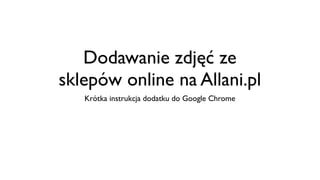 Dodawanie zdjęć ze
sklepów online na Allani.pl
   Krótka instrukcja dodatku do Google Chrome
 