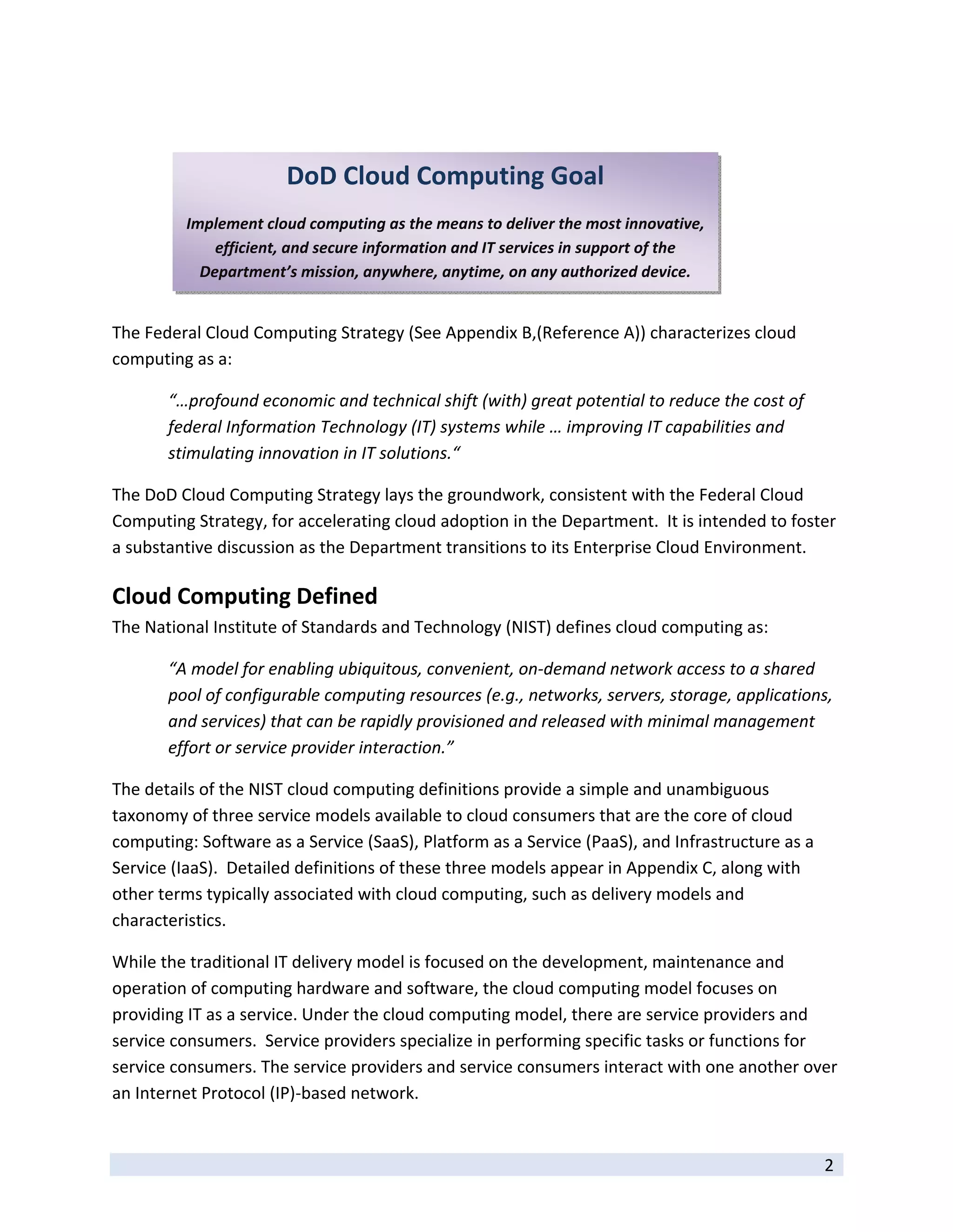  

 
                       DoD Cloud Computing Goal
 
         Implement cloud computing as the means to deliver the most innovative, 
             efficient, and secure information and IT services in support of the 
           Department’s mission, anywhere, anytime, on any authorized device. 
 

The Federal Cloud Computing Strategy (See Appendix B,(Reference A)) characterizes cloud 
computing as a: 

       “…profound economic and technical shift (with) great potential to reduce the cost of 
       federal Information Technology (IT) systems while … improving IT capabilities and 
       stimulating innovation in IT solutions.“ 

The DoD Cloud Computing Strategy lays the groundwork, consistent with the Federal Cloud 
Computing Strategy, for accelerating cloud adoption in the Department.  It is intended to foster 
a substantive discussion as the Department transitions to its Enterprise Cloud Environment.   

Cloud Computing Defined 
The National Institute of Standards and Technology (NIST) defines cloud computing as: 

       “A model for enabling ubiquitous, convenient, on‐demand network access to a shared 
       pool of configurable computing resources (e.g., networks, servers, storage, applications, 
       and services) that can be rapidly provisioned and released with minimal management 
       effort or service provider interaction.” 

The details of the NIST cloud computing definitions provide a simple and unambiguous 
taxonomy of three service models available to cloud consumers that are the core of cloud 
computing: Software as a Service (SaaS), Platform as a Service (PaaS), and Infrastructure as a 
Service (IaaS).  Detailed definitions of these three models appear in Appendix C, along with 
other terms typically associated with cloud computing, such as delivery models and 
characteristics. 

While the traditional IT delivery model is focused on the development, maintenance and 
operation of computing hardware and software, the cloud computing model focuses on 
providing IT as a service. Under the cloud computing model, there are service providers and 
service consumers.  Service providers specialize in performing specific tasks or functions for 
service consumers. The service providers and service consumers interact with one another over 
an Internet Protocol (IP)‐based network.  

 
                                                                                                  2 
 