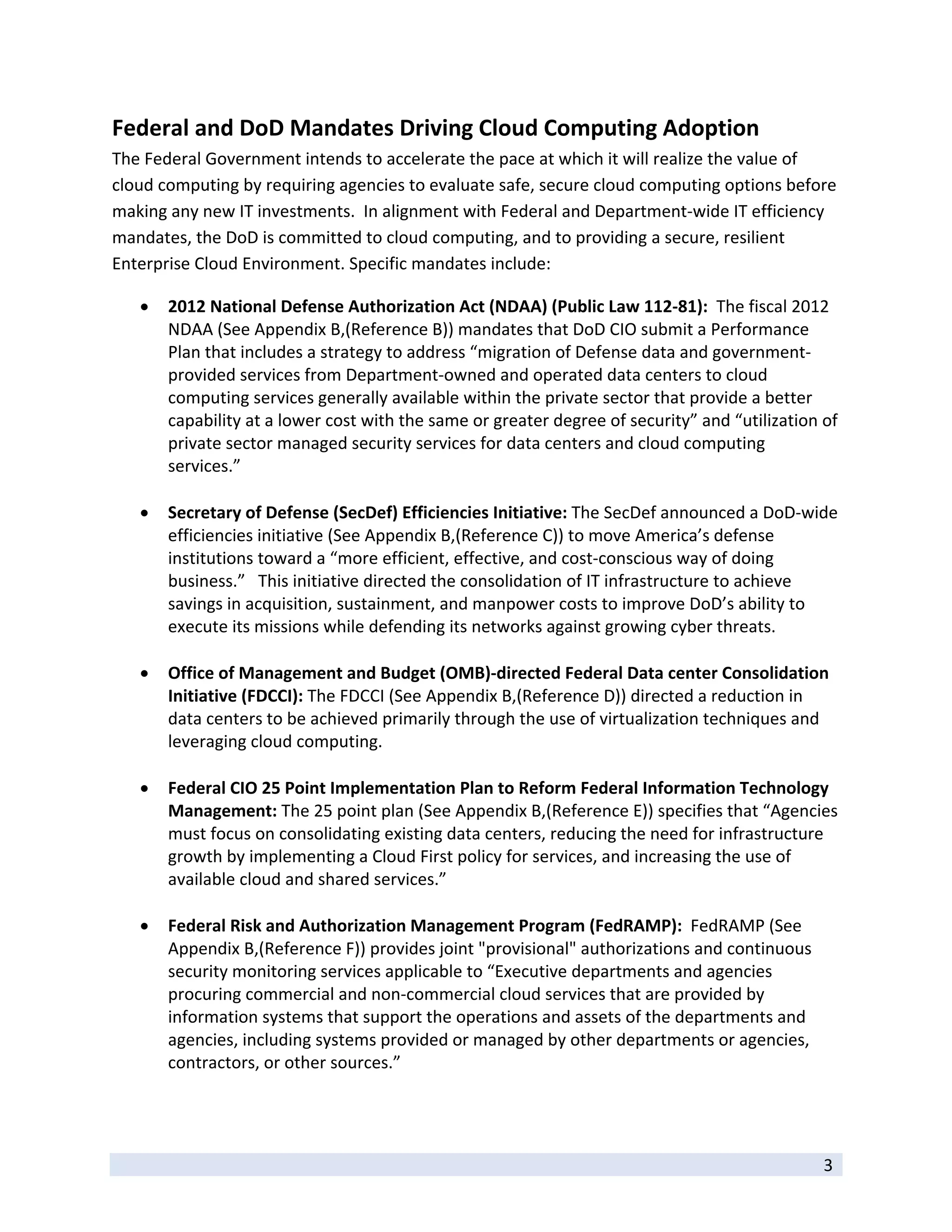 Federal and DoD Mandates Driving Cloud Computing Adoption 
The Federal Government intends to accelerate the pace at which it will realize the value of 
cloud computing by requiring agencies to evaluate safe, secure cloud computing options before 
making any new IT investments.  In alignment with Federal and Department‐wide IT efficiency 
mandates, the DoD is committed to cloud computing, and to providing a secure, resilient 
Enterprise Cloud Environment. Specific mandates include: 

       2012 National Defense Authorization Act (NDAA) (Public Law 112‐81):  The fiscal 2012 
        NDAA (See Appendix B,(Reference B)) mandates that DoD CIO submit a Performance 
        Plan that includes a strategy to address “migration of Defense data and government‐
        provided services from Department‐owned and operated data centers to cloud 
        computing services generally available within the private sector that provide a better 
        capability at a lower cost with the same or greater degree of security” and “utilization of 
        private sector managed security services for data centers and cloud computing 
        services.” 
           
       Secretary of Defense (SecDef) Efficiencies Initiative: The SecDef announced a DoD‐wide 
        efficiencies initiative (See Appendix B,(Reference C)) to move America’s defense 
        institutions toward a “more efficient, effective, and cost‐conscious way of doing 
        business.”   This initiative directed the consolidation of IT infrastructure to achieve 
        savings in acquisition, sustainment, and manpower costs to improve DoD’s ability to 
        execute its missions while defending its networks against growing cyber threats.  
         
       Office of Management and Budget (OMB)‐directed Federal Data center Consolidation 
        Initiative (FDCCI): The FDCCI (See Appendix B,(Reference D)) directed a reduction in 
        data centers to be achieved primarily through the use of virtualization techniques and 
        leveraging cloud computing. 
         
       Federal CIO 25 Point Implementation Plan to Reform Federal Information Technology 
        Management: The 25 point plan (See Appendix B,(Reference E)) specifies that “Agencies 
        must focus on consolidating existing data centers, reducing the need for infrastructure 
        growth by implementing a Cloud First policy for services, and increasing the use of 
        available cloud and shared services.” 
         
       Federal Risk and Authorization Management Program (FedRAMP):  FedRAMP (See 
        Appendix B,(Reference F)) provides joint "provisional" authorizations and continuous 
        security monitoring services applicable to “Executive departments and agencies 
        procuring commercial and non‐commercial cloud services that are provided by 
        information systems that support the operations and assets of the departments and 
        agencies, including systems provided or managed by other departments or agencies, 
        contractors, or other sources.”  
         


 
                                                                                                 3 
 