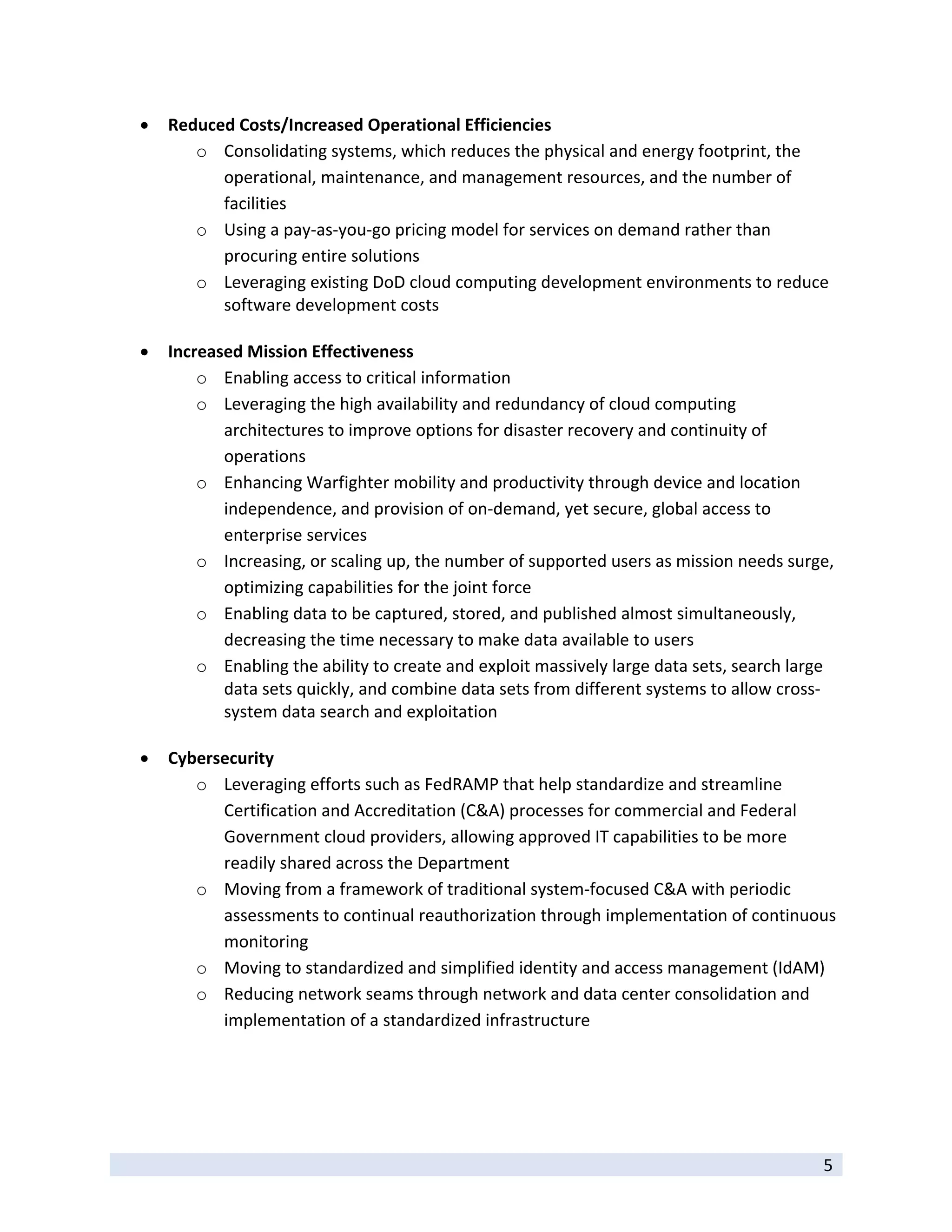   Reduced Costs/Increased Operational Efficiencies 
            o Consolidating systems, which reduces the physical and energy footprint, the 
               operational, maintenance, and management resources, and the number of 
               facilities 
            o Using a pay‐as‐you‐go pricing model for services on demand rather than 
               procuring entire solutions 
            o Leveraging existing DoD cloud computing development environments to reduce 
               software development costs 
                
       Increased Mission Effectiveness 
            o Enabling access to critical information   
            o Leveraging the high availability and redundancy of cloud computing 
               architectures to improve options for disaster recovery and continuity of 
               operations  
            o Enhancing Warfighter mobility and productivity through device and location 
               independence, and provision of on‐demand, yet secure, global access to 
               enterprise services  
            o Increasing, or scaling up, the number of supported users as mission needs surge, 
               optimizing capabilities for the joint force  
            o Enabling data to be captured, stored, and published almost simultaneously, 
               decreasing the time necessary to make data available to users  
            o Enabling the ability to create and exploit massively large data sets, search large 
               data sets quickly, and combine data sets from different systems to allow cross‐
               system data search and exploitation  
                
       Cybersecurity 
            o Leveraging efforts such as FedRAMP that help standardize and streamline 
               Certification and Accreditation (C&A) processes for commercial and Federal 
               Government cloud providers, allowing approved IT capabilities to be more 
               readily shared across the Department  
            o Moving from a framework of traditional system‐focused C&A with periodic 
               assessments to continual reauthorization through implementation of continuous 
               monitoring  
            o Moving to standardized and simplified identity and access management (IdAM)  
            o Reducing network seams through network and data center consolidation and 
               implementation of a standardized infrastructure  




 
                                                                                              5 
 