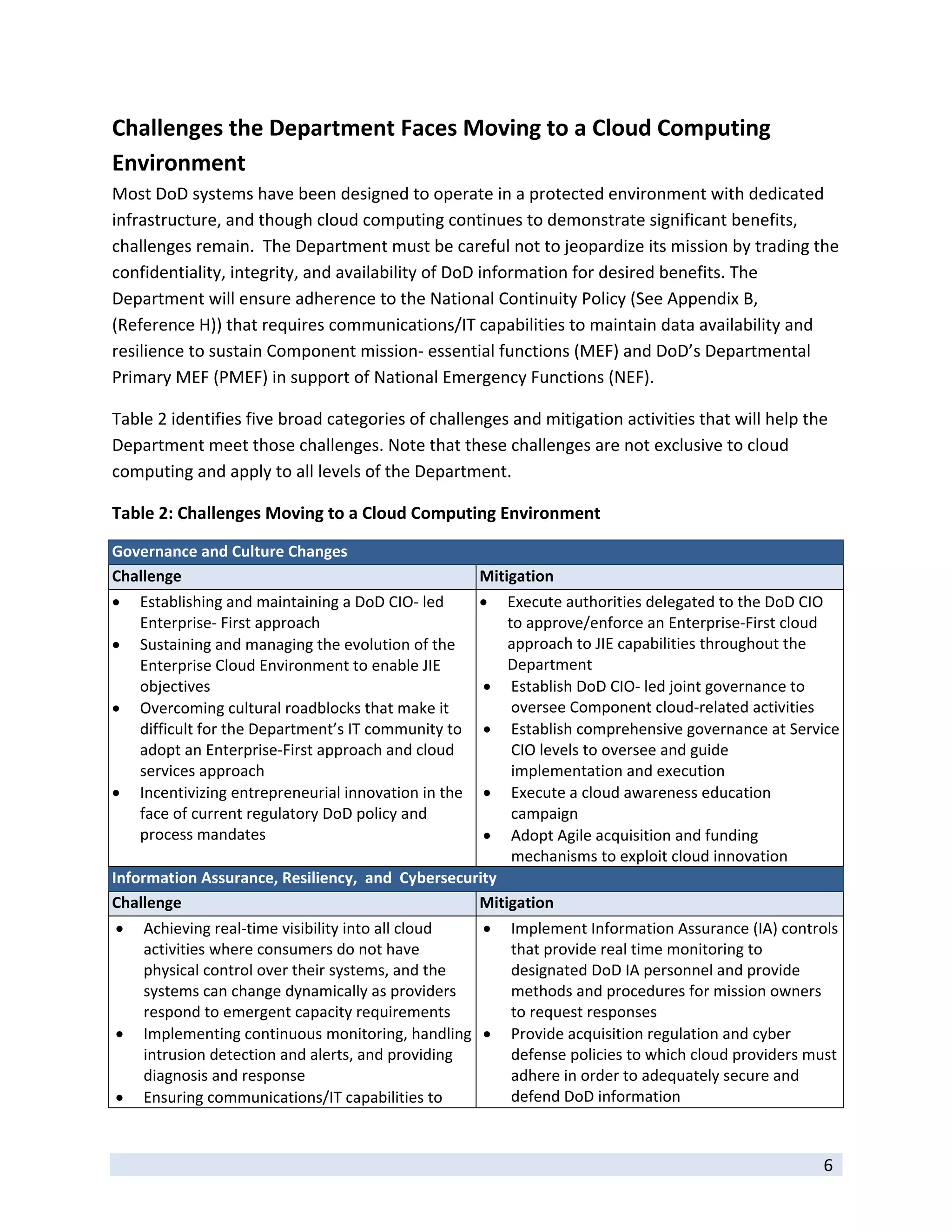 Challenges the Department Faces Moving to a Cloud Computing 
Environment 
Most DoD systems have been designed to operate in a protected environment with dedicated 
infrastructure, and though cloud computing continues to demonstrate significant benefits, 
challenges remain.  The Department must be careful not to jeopardize its mission by trading the 
confidentiality, integrity, and availability of DoD information for desired benefits. The 
Department will ensure adherence to the National Continuity Policy (See Appendix B, 
(Reference H)) that requires communications/IT capabilities to maintain data availability and 
resilience to sustain Component mission‐ essential functions (MEF) and DoD’s Departmental 
Primary MEF (PMEF) in support of National Emergency Functions (NEF).    

Table 2 identifies five broad categories of challenges and mitigation activities that will help the 
Department meet those challenges. Note that these challenges are not exclusive to cloud 
computing and apply to all levels of the Department. 

Table 2: Challenges Moving to a Cloud Computing Environment 

Governance and Culture Changes 
Challenge                                              Mitigation 
   Establishing and maintaining a DoD CIO‐ led               Execute authorities delegated to the DoD CIO 
    Enterprise‐ First approach                                 to approve/enforce an Enterprise‐First cloud 
   Sustaining and managing the evolution of the               approach to JIE capabilities throughout the 
    Enterprise Cloud Environment to enable JIE                 Department 
    objectives                                                 Establish DoD CIO‐ led joint governance to 
   Overcoming cultural roadblocks that make it                 oversee Component cloud‐related activities 
    difficult for the Department’s IT community to             Establish comprehensive governance at Service 
    adopt an Enterprise‐First approach and cloud                CIO levels to oversee and guide 
    services approach                                           implementation and execution 
   Incentivizing entrepreneurial innovation in the            Execute a cloud awareness education 
    face of current regulatory DoD policy and                   campaign 
    process mandates                                           Adopt Agile acquisition and funding 
                                                                mechanisms to exploit cloud innovation 
Information Assurance, Resiliency,  and  Cybersecurity 
Challenge                                          Mitigation 
   Achieving real‐time visibility into all cloud             Implement Information Assurance (IA) controls 
    activities where consumers do not have                     that provide real time monitoring to 
    physical control over their systems, and the               designated DoD IA personnel and provide 
    systems can change dynamically as providers                methods and procedures for mission owners 
    respond to emergent capacity requirements                  to request responses 
   Implementing continuous monitoring, handling              Provide acquisition regulation and cyber 
    intrusion detection and alerts, and providing              defense policies to which cloud providers must 
    diagnosis and response                                     adhere in order to adequately secure and 
   Ensuring communications/IT capabilities to                 defend DoD information 

 
                                                                                                           6 
 