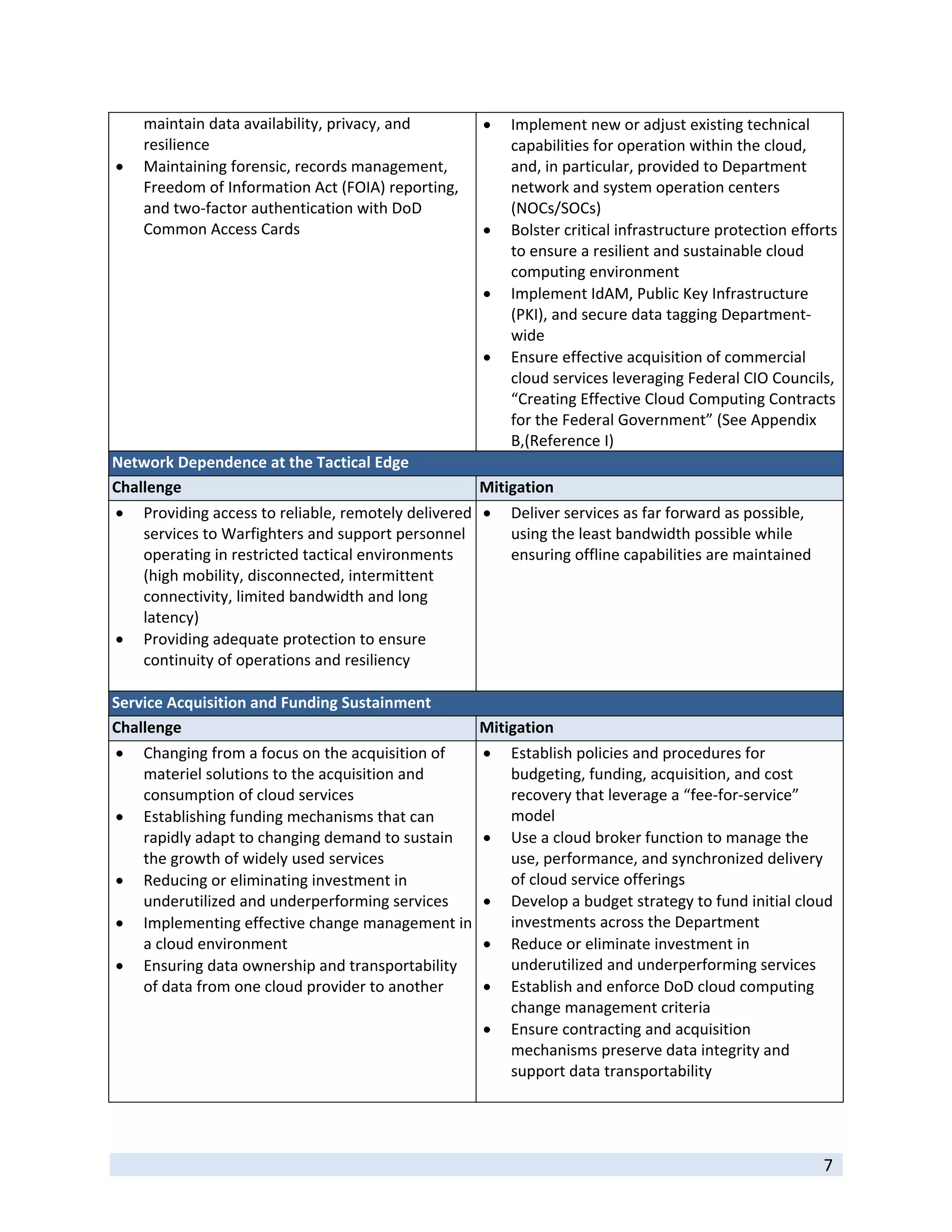 maintain data availability, privacy, and                Implement new or adjust existing technical 
    resilience                                               capabilities for operation within the cloud, 
   Maintaining forensic, records management,                and, in particular, provided to Department 
    Freedom of Information Act (FOIA) reporting,             network and system operation centers 
    and two‐factor authentication with DoD                   (NOCs/SOCs) 
    Common Access Cards                                     Bolster critical infrastructure protection efforts 
                                                             to ensure a resilient and sustainable cloud 
                                                             computing environment 
                                                            Implement IdAM, Public Key Infrastructure 
                                                             (PKI), and secure data tagging Department‐
                                                             wide 
                                                            Ensure effective acquisition of commercial 
                                                             cloud services leveraging Federal CIO Councils, 
                                                             “Creating Effective Cloud Computing Contracts 
                                                             for the Federal Government” (See Appendix 
                                                             B,(Reference I) 
Network Dependence at the Tactical Edge 
Challenge                                            Mitigation 
   Providing access to reliable, remotely delivered   Deliver services as far forward as possible, 
    services to Warfighters and support personnel         using the least bandwidth possible while 
    operating in restricted tactical environments         ensuring offline capabilities are maintained 
    (high mobility, disconnected, intermittent 
    connectivity, limited bandwidth and long 
    latency) 
 Providing adequate protection to ensure 
    continuity of operations and resiliency 
     
Service Acquisition and Funding Sustainment 
Challenge                                             Mitigation 
   Changing from a focus on the acquisition of             Establish policies and procedures for 
    materiel solutions to the acquisition and                budgeting, funding, acquisition, and cost 
    consumption of cloud services                            recovery that leverage a “fee‐for‐service” 
   Establishing funding mechanisms that can                 model   
    rapidly adapt to changing demand to sustain             Use a cloud broker function to manage the 
    the growth of widely used services                       use, performance, and synchronized delivery 
   Reducing or eliminating investment in                    of cloud service offerings 
    underutilized and underperforming services              Develop a budget strategy to fund initial cloud 
   Implementing effective change management in              investments across the Department 
    a cloud environment                                     Reduce or eliminate investment in 
   Ensuring data ownership and transportability             underutilized and underperforming services 
    of data from one cloud provider to another              Establish and enforce DoD cloud computing 
                                                             change management criteria  
                                                            Ensure contracting and acquisition 
                                                             mechanisms preserve data integrity and 
                                                             support data transportability  
                                                               

 
                                                                                                             7 
 