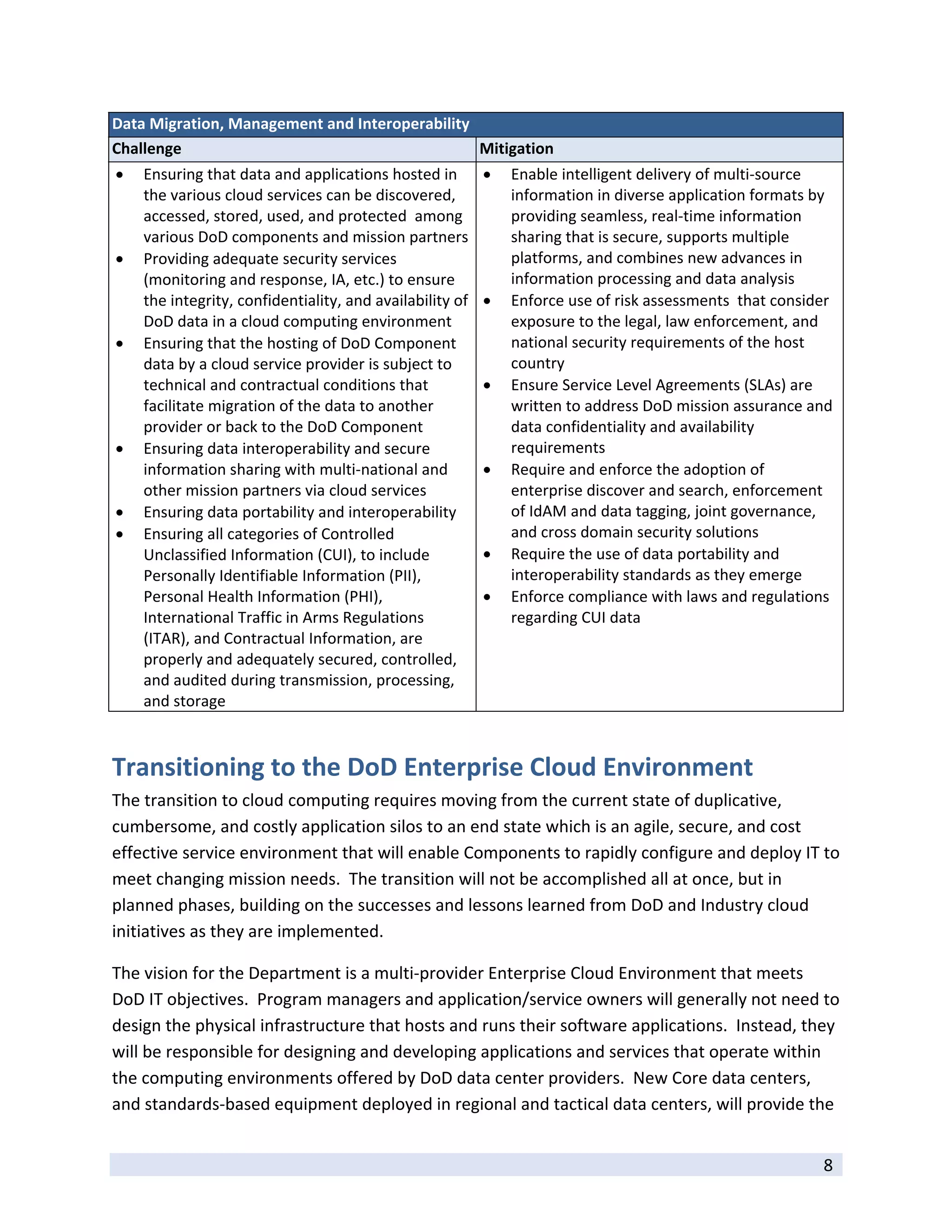 Data Migration, Management and Interoperability 
Challenge                                        Mitigation 
   Ensuring that data and applications hosted in                 Enable intelligent delivery of multi‐source 
    the various cloud services can be discovered,                  information in diverse application formats by 
    accessed, stored, used, and protected  among                   providing seamless, real‐time information 
    various DoD components and mission partners                    sharing that is secure, supports multiple 
   Providing adequate security services                           platforms, and combines new advances in 
    (monitoring and response, IA, etc.) to ensure                  information processing and data analysis 
    the integrity, confidentiality, and availability of           Enforce use of risk assessments  that consider 
    DoD data in a cloud computing environment                      exposure to the legal, law enforcement, and 
   Ensuring that the hosting of DoD Component                     national security requirements of the host 
    data by a cloud service provider is subject to                 country 
    technical and contractual conditions that                     Ensure Service Level Agreements (SLAs) are 
    facilitate migration of the data to another                    written to address DoD mission assurance and 
    provider or back to the DoD Component                          data confidentiality and availability 
   Ensuring data interoperability and secure                      requirements 
    information sharing with multi‐national and                   Require and enforce the adoption of 
    other mission partners via cloud services                      enterprise discover and search, enforcement 
   Ensuring data portability and interoperability                 of IdAM and data tagging, joint governance, 
   Ensuring all categories of Controlled                          and cross domain security solutions 
    Unclassified Information (CUI), to include                    Require the use of data portability and 
    Personally Identifiable Information (PII),                     interoperability standards as they emerge 
    Personal Health Information (PHI),                            Enforce compliance with laws and regulations 
    International Traffic in Arms Regulations                      regarding CUI data 
    (ITAR), and Contractual Information, are 
    properly and adequately secured, controlled, 
    and audited during transmission, processing, 
    and storage 



Transitioning to the DoD Enterprise Cloud Environment 
The transition to cloud computing requires moving from the current state of duplicative, 
cumbersome, and costly application silos to an end state which is an agile, secure, and cost 
effective service environment that will enable Components to rapidly configure and deploy IT to 
meet changing mission needs.  The transition will not be accomplished all at once, but in 
planned phases, building on the successes and lessons learned from DoD and Industry cloud 
initiatives as they are implemented.  

The vision for the Department is a multi‐provider Enterprise Cloud Environment that meets 
DoD IT objectives.  Program managers and application/service owners will generally not need to 
design the physical infrastructure that hosts and runs their software applications.  Instead, they 
will be responsible for designing and developing applications and services that operate within 
the computing environments offered by DoD data center providers.  New Core data centers, 
and standards‐based equipment deployed in regional and tactical data centers, will provide the 

 
                                                                                                                8 
 