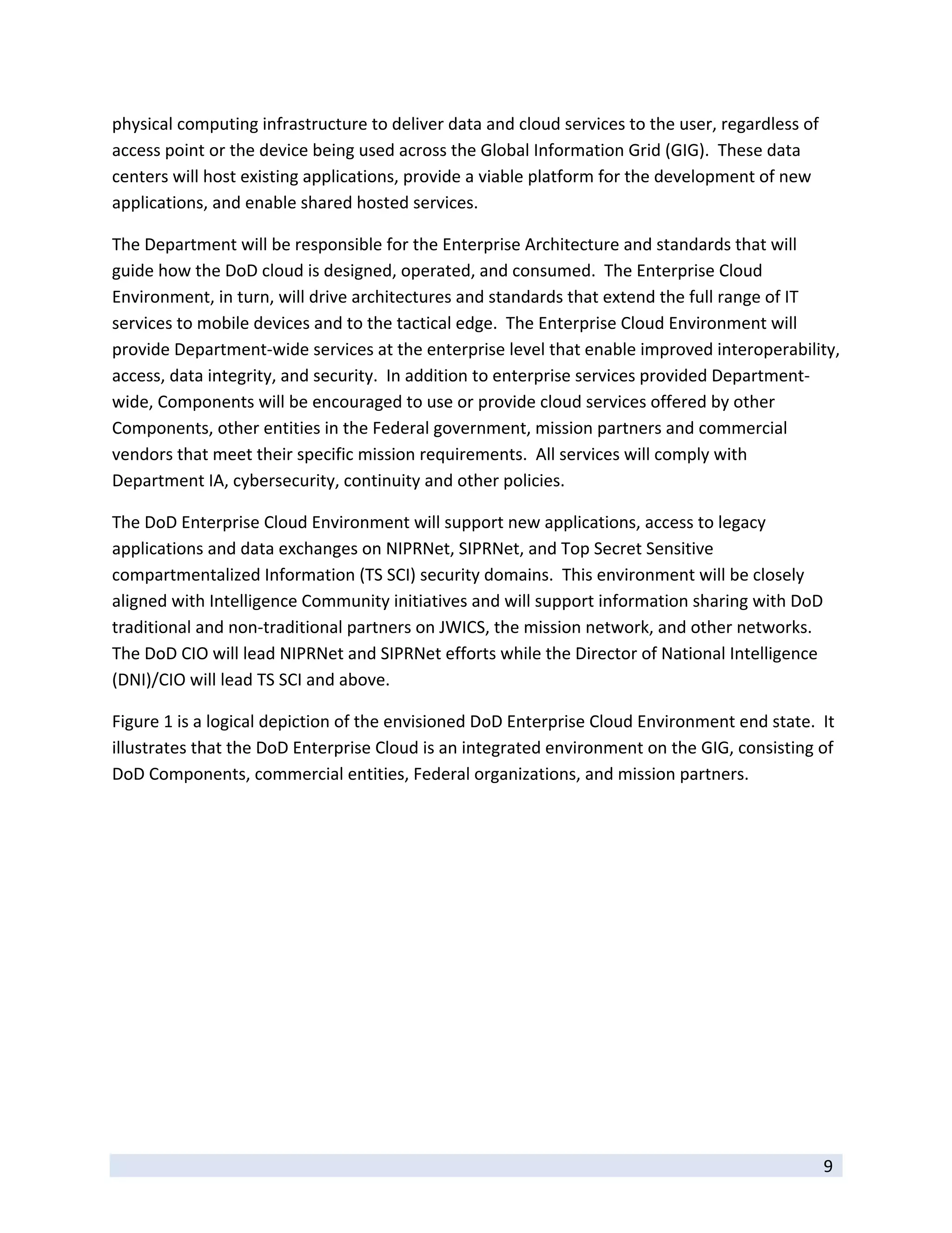 physical computing infrastructure to deliver data and cloud services to the user, regardless of 
access point or the device being used across the Global Information Grid (GIG).  These data 
centers will host existing applications, provide a viable platform for the development of new 
applications, and enable shared hosted services. 

The Department will be responsible for the Enterprise Architecture and standards that will 
guide how the DoD cloud is designed, operated, and consumed.  The Enterprise Cloud 
Environment, in turn, will drive architectures and standards that extend the full range of IT 
services to mobile devices and to the tactical edge.  The Enterprise Cloud Environment will 
provide Department‐wide services at the enterprise level that enable improved interoperability, 
access, data integrity, and security.  In addition to enterprise services provided Department‐
wide, Components will be encouraged to use or provide cloud services offered by other 
Components, other entities in the Federal government, mission partners and commercial 
vendors that meet their specific mission requirements.  All services will comply with 
Department IA, cybersecurity, continuity and other policies. 

The DoD Enterprise Cloud Environment will support new applications, access to legacy 
applications and data exchanges on NIPRNet, SIPRNet, and Top Secret Sensitive 
compartmentalized Information (TS SCI) security domains.  This environment will be closely 
aligned with Intelligence Community initiatives and will support information sharing with DoD 
traditional and non‐traditional partners on JWICS, the mission network, and other networks. 
The DoD CIO will lead NIPRNet and SIPRNet efforts while the Director of National Intelligence 
(DNI)/CIO will lead TS SCI and above. 

Figure 1 is a logical depiction of the envisioned DoD Enterprise Cloud Environment end state.  It 
illustrates that the DoD Enterprise Cloud is an integrated environment on the GIG, consisting of 
DoD Components, commercial entities, Federal organizations, and mission partners.   




 
                                                                                                   9 
 