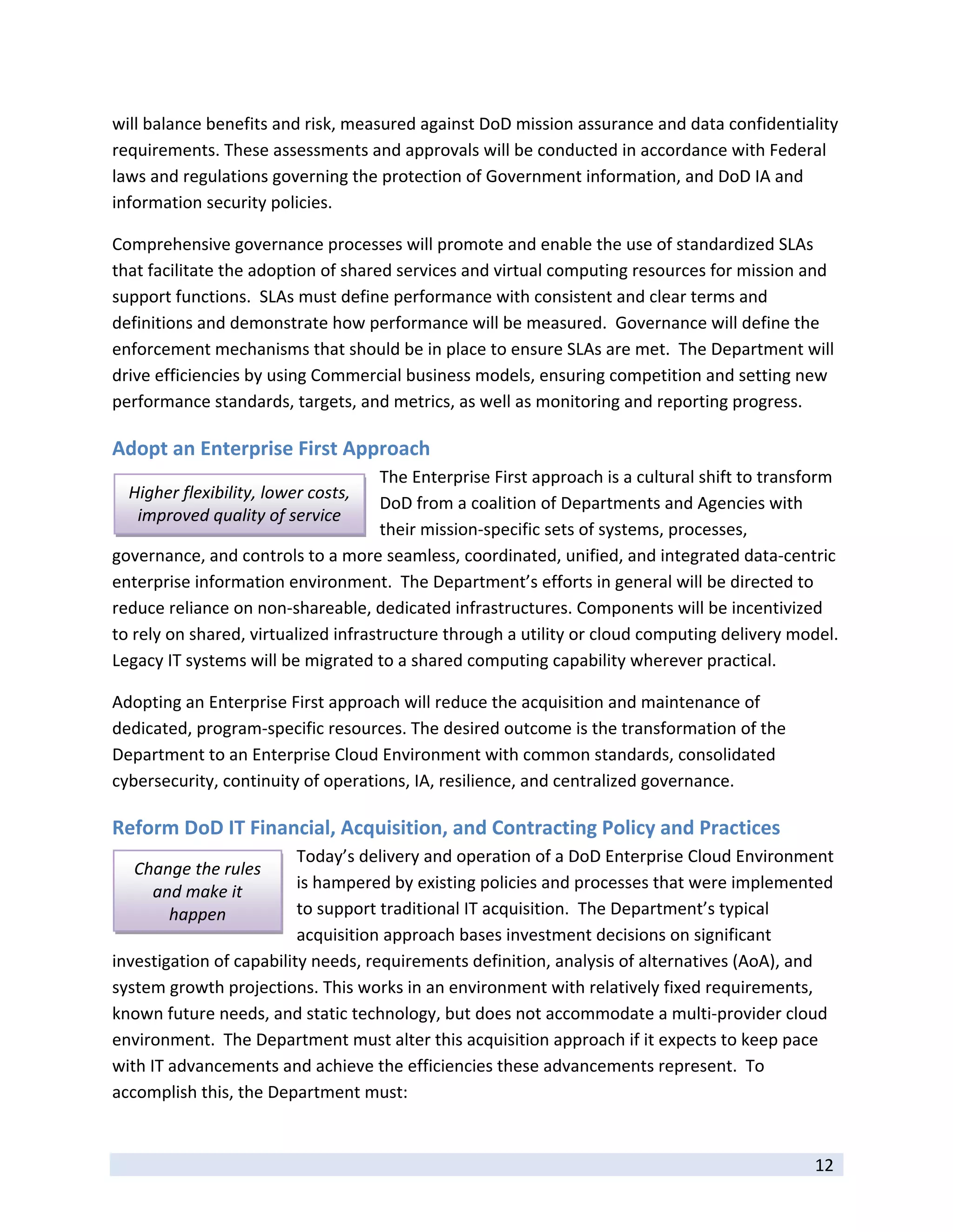 will balance benefits and risk, measured against DoD mission assurance and data confidentiality 
requirements. These assessments and approvals will be conducted in accordance with Federal 
laws and regulations governing the protection of Government information, and DoD IA and 
information security policies.    

Comprehensive governance processes will promote and enable the use of standardized SLAs 
that facilitate the adoption of shared services and virtual computing resources for mission and 
support functions.  SLAs must define performance with consistent and clear terms and 
definitions and demonstrate how performance will be measured.  Governance will define the 
enforcement mechanisms that should be in place to ensure SLAs are met.  The Department will 
drive efficiencies by using Commercial business models, ensuring competition and setting new 
performance standards, targets, and metrics, as well as monitoring and reporting progress. 

Adopt an Enterprise First Approach 
                                      The Enterprise First approach is a cultural shift to transform 
    Higher flexibility, lower costs, 
                                      DoD from a coalition of Departments and Agencies with 
     improved quality of service 
                                      their mission‐specific sets of systems, processes, 
governance, and controls to a more seamless, coordinated, unified, and integrated data‐centric 
enterprise information environment.  The Department’s efforts in general will be directed to 
reduce reliance on non‐shareable, dedicated infrastructures. Components will be incentivized 
to rely on shared, virtualized infrastructure through a utility or cloud computing delivery model.  
Legacy IT systems will be migrated to a shared computing capability wherever practical.  

Adopting an Enterprise First approach will reduce the acquisition and maintenance of 
dedicated, program‐specific resources. The desired outcome is the transformation of the 
Department to an Enterprise Cloud Environment with common standards, consolidated 
cybersecurity, continuity of operations, IA, resilience, and centralized governance. 

Reform DoD IT Financial, Acquisition, and Contracting Policy and Practices 
                          Today’s delivery and operation of a DoD Enterprise Cloud Environment 
    Change the rules 
      and make it         is hampered by existing policies and processes that were implemented 
        happen            to support traditional IT acquisition.  The Department’s typical 
                          acquisition approach bases investment decisions on significant 
investigation of capability needs, requirements definition, analysis of alternatives (AoA), and 
system growth projections. This works in an environment with relatively fixed requirements, 
known future needs, and static technology, but does not accommodate a multi‐provider cloud 
environment.  The Department must alter this acquisition approach if it expects to keep pace 
with IT advancements and achieve the efficiencies these advancements represent.  To 
accomplish this, the Department must: 

 
                                                                                                12 
 
