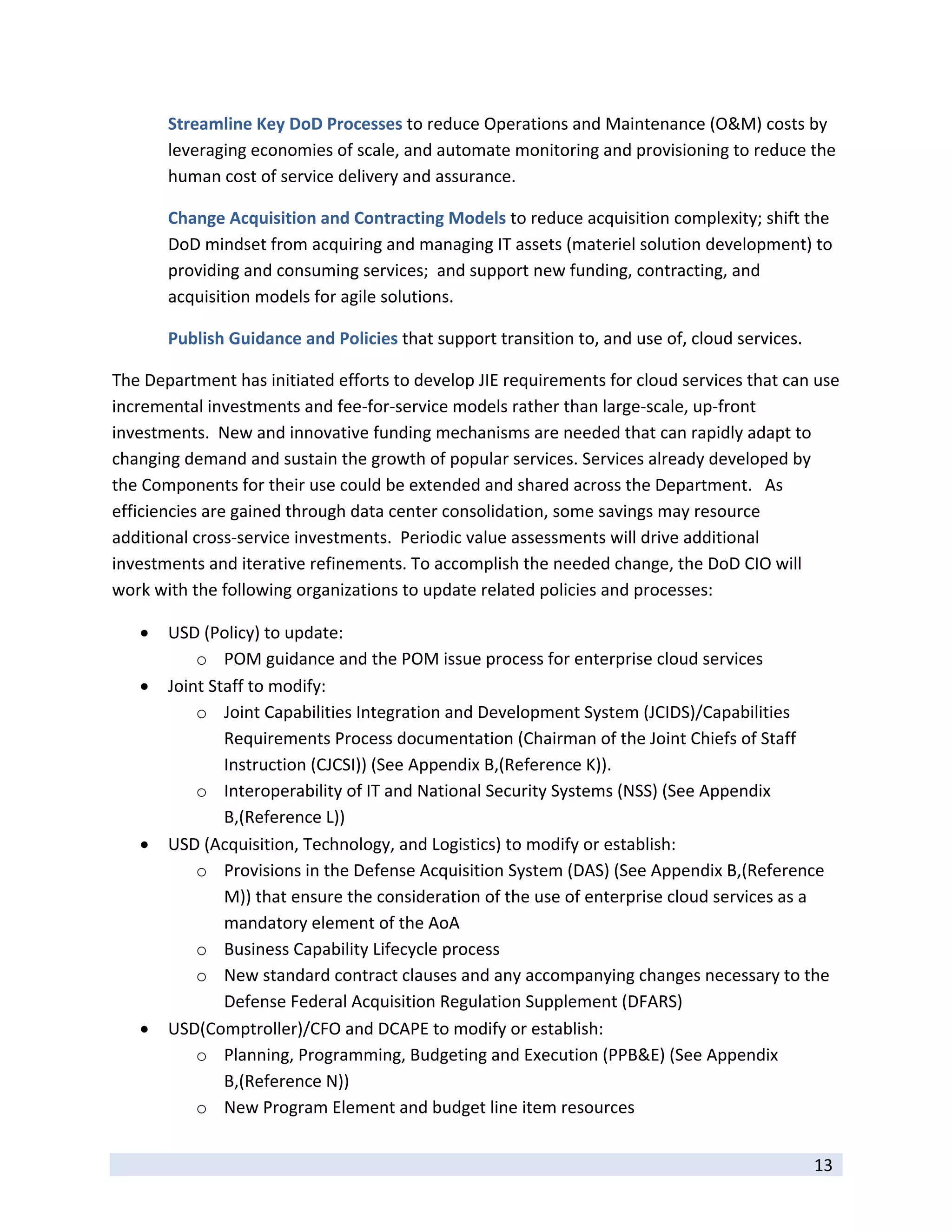 Streamline Key DoD Processes to reduce Operations and Maintenance (O&M) costs by 
        leveraging economies of scale, and automate monitoring and provisioning to reduce the 
        human cost of service delivery and assurance. 

        Change Acquisition and Contracting Models to reduce acquisition complexity; shift the 
        DoD mindset from acquiring and managing IT assets (materiel solution development) to 
        providing and consuming services;  and support new funding, contracting, and 
        acquisition models for agile solutions. 

        Publish Guidance and Policies that support transition to, and use of, cloud services. 

The Department has initiated efforts to develop JIE requirements for cloud services that can use 
incremental investments and fee‐for‐service models rather than large‐scale, up‐front 
investments.  New and innovative funding mechanisms are needed that can rapidly adapt to 
changing demand and sustain the growth of popular services. Services already developed by 
the Components for their use could be extended and shared across the Department.   As 
efficiencies are gained through data center consolidation, some savings may resource 
additional cross‐service investments.  Periodic value assessments will drive additional 
investments and iterative refinements. To accomplish the needed change, the DoD CIO will 
work with the following organizations to update related policies and processes: 

       USD (Policy) to update: 
            o POM guidance and the POM issue process for enterprise cloud services 
       Joint Staff to modify: 
            o Joint Capabilities Integration and Development System (JCIDS)/Capabilities 
                Requirements Process documentation (Chairman of the Joint Chiefs of Staff 
                Instruction (CJCSI)) (See Appendix B,(Reference K)).  
            o Interoperability of IT and National Security Systems (NSS) (See Appendix 
                B,(Reference L)) 
       USD (Acquisition, Technology, and Logistics) to modify or establish: 
            o Provisions in the Defense Acquisition System (DAS) (See Appendix B,(Reference 
                M)) that ensure the consideration of the use of enterprise cloud services as a 
                mandatory element of the AoA 
            o Business Capability Lifecycle process 
            o New standard contract clauses and any accompanying changes necessary to the 
                Defense Federal Acquisition Regulation Supplement (DFARS) 
       USD(Comptroller)/CFO and DCAPE to modify or establish: 
            o Planning, Programming, Budgeting and Execution (PPB&E) (See Appendix 
                B,(Reference N)) 
            o New Program Element and budget line item resources 
 
                                                                                                 13 
 
