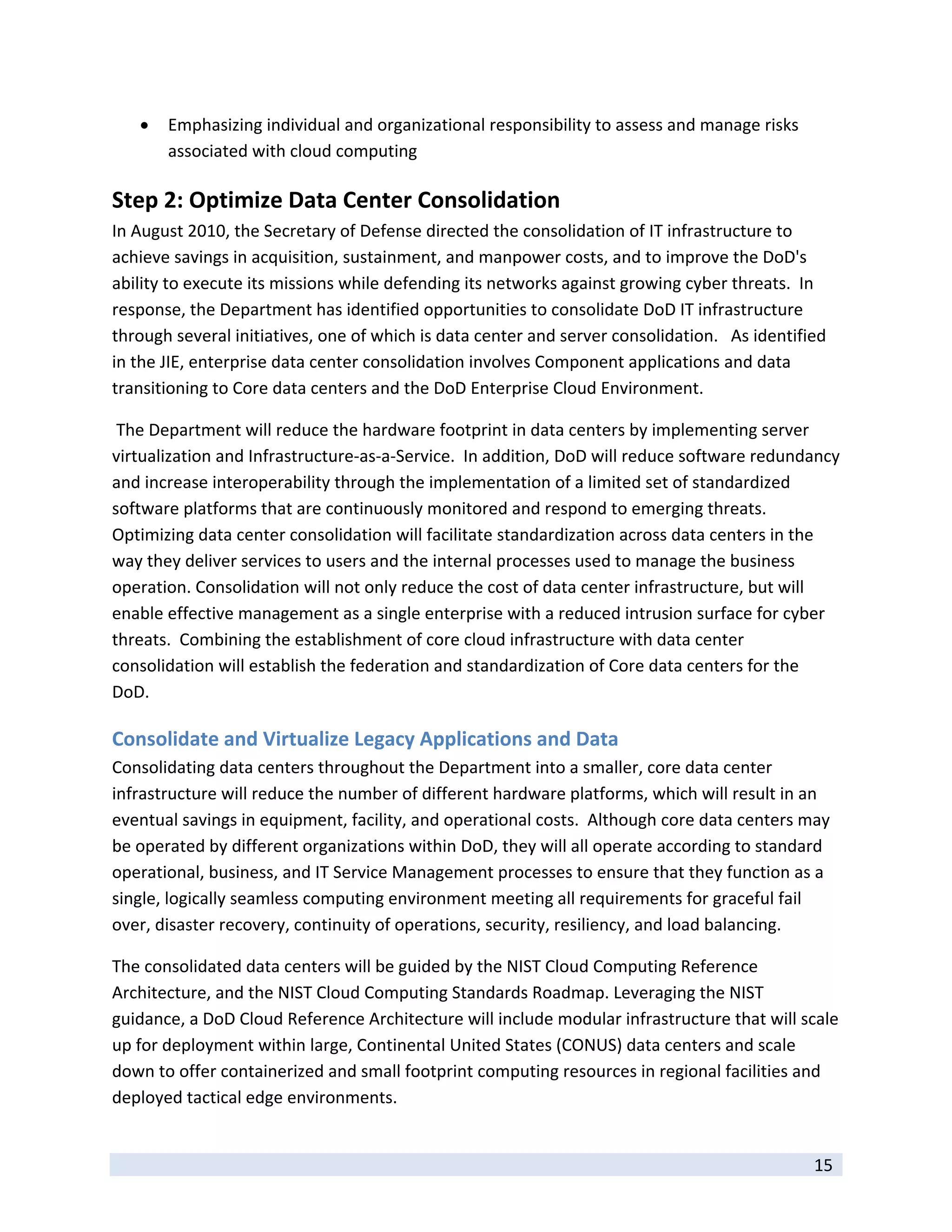    Emphasizing individual and organizational responsibility to assess and manage risks 
        associated with cloud computing 

Step 2: Optimize Data Center Consolidation 
In August 2010, the Secretary of Defense directed the consolidation of IT infrastructure to 
achieve savings in acquisition, sustainment, and manpower costs, and to improve the DoD's 
ability to execute its missions while defending its networks against growing cyber threats.  In 
response, the Department has identified opportunities to consolidate DoD IT infrastructure 
through several initiatives, one of which is data center and server consolidation.   As identified 
in the JIE, enterprise data center consolidation involves Component applications and data 
transitioning to Core data centers and the DoD Enterprise Cloud Environment. 

 The Department will reduce the hardware footprint in data centers by implementing server 
virtualization and Infrastructure‐as‐a‐Service.  In addition, DoD will reduce software redundancy 
and increase interoperability through the implementation of a limited set of standardized 
software platforms that are continuously monitored and respond to emerging threats. 
Optimizing data center consolidation will facilitate standardization across data centers in the 
way they deliver services to users and the internal processes used to manage the business 
operation. Consolidation will not only reduce the cost of data center infrastructure, but will 
enable effective management as a single enterprise with a reduced intrusion surface for cyber 
threats.  Combining the establishment of core cloud infrastructure with data center 
consolidation will establish the federation and standardization of Core data centers for the 
DoD.    

Consolidate and Virtualize Legacy Applications and Data 
Consolidating data centers throughout the Department into a smaller, core data center 
infrastructure will reduce the number of different hardware platforms, which will result in an 
eventual savings in equipment, facility, and operational costs.  Although core data centers may 
be operated by different organizations within DoD, they will all operate according to standard 
operational, business, and IT Service Management processes to ensure that they function as a 
single, logically seamless computing environment meeting all requirements for graceful fail 
over, disaster recovery, continuity of operations, security, resiliency, and load balancing.  

The consolidated data centers will be guided by the NIST Cloud Computing Reference 
Architecture, and the NIST Cloud Computing Standards Roadmap. Leveraging the NIST 
guidance, a DoD Cloud Reference Architecture will include modular infrastructure that will scale 
up for deployment within large, Continental United States (CONUS) data centers and scale 
down to offer containerized and small footprint computing resources in regional facilities and 
deployed tactical edge environments. 

 
                                                                                                15 
 