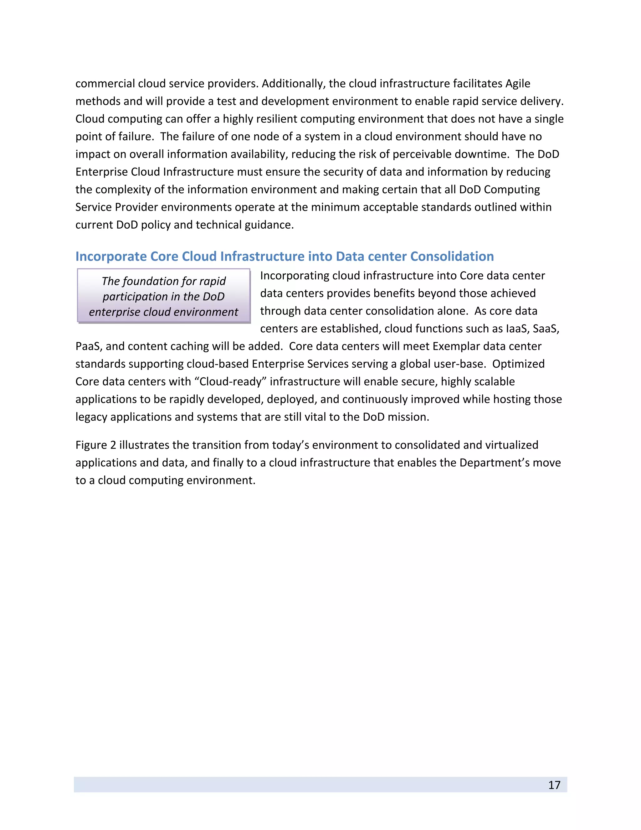 commercial cloud service providers. Additionally, the cloud infrastructure facilitates Agile 
methods and will provide a test and development environment to enable rapid service delivery.  
Cloud computing can offer a highly resilient computing environment that does not have a single 
point of failure.  The failure of one node of a system in a cloud environment should have no 
impact on overall information availability, reducing the risk of perceivable downtime.  The DoD 
Enterprise Cloud Infrastructure must ensure the security of data and information by reducing 
the complexity of the information environment and making certain that all DoD Computing 
Service Provider environments operate at the minimum acceptable standards outlined within 
current DoD policy and technical guidance. 

Incorporate Core Cloud Infrastructure into Data center Consolidation 
      The foundation for rapid      Incorporating cloud infrastructure into Core data center 
      participation in the DoD      data centers provides benefits beyond those achieved 
    enterprise cloud environment    through data center consolidation alone.  As core data 
                                    centers are established, cloud functions such as IaaS, SaaS, 
PaaS, and content caching will be added.  Core data centers will meet Exemplar data center 
standards supporting cloud‐based Enterprise Services serving a global user‐base.  Optimized 
Core data centers with “Cloud‐ready” infrastructure will enable secure, highly scalable 
applications to be rapidly developed, deployed, and continuously improved while hosting those 
legacy applications and systems that are still vital to the DoD mission. 

Figure 2 illustrates the transition from today’s environment to consolidated and virtualized 
applications and data, and finally to a cloud infrastructure that enables the Department’s move 
to a cloud computing environment. 




 
                                                                                             17 
 