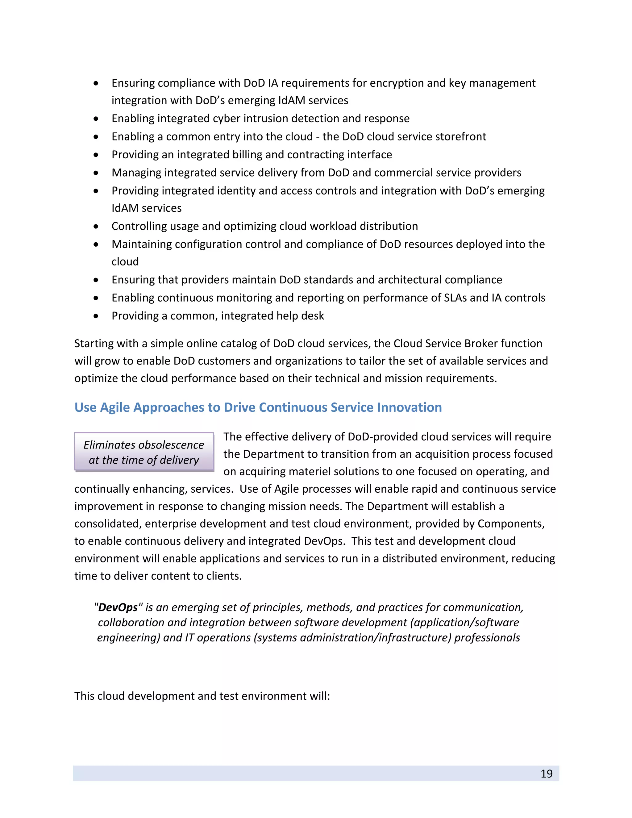    Ensuring compliance with DoD IA requirements for encryption and key management 
         integration with DoD’s emerging IdAM services 
        Enabling integrated cyber intrusion detection and response  
        Enabling a common entry into the cloud ‐ the DoD cloud service storefront 
        Providing an integrated billing and contracting interface 
        Managing integrated service delivery from DoD and commercial service providers 
        Providing integrated identity and access controls and integration with DoD’s emerging 
         IdAM services 
        Controlling usage and optimizing cloud workload distribution 
        Maintaining configuration control and compliance of DoD resources deployed into the 
         cloud 
        Ensuring that providers maintain DoD standards and architectural compliance 
        Enabling continuous monitoring and reporting on performance of SLAs and IA controls 
        Providing a common, integrated help desk 

Starting with a simple online catalog of DoD cloud services, the Cloud Service Broker function 
will grow to enable DoD customers and organizations to tailor the set of available services and 
optimize the cloud performance based on their technical and mission requirements.  

Use Agile Approaches to Drive Continuous Service Innovation 
                               The effective delivery of DoD‐provided cloud services will require 
    Eliminates obsolescence 
     at the time of delivery   the Department to transition from an acquisition process focused 
                               on acquiring materiel solutions to one focused on operating, and 
continually enhancing, services.  Use of Agile processes will enable rapid and continuous service 
improvement in response to changing mission needs. The Department will establish a 
consolidated, enterprise development and test cloud environment, provided by Components, 
to enable continuous delivery and integrated DevOps.  This test and development cloud 
environment will enable applications and services to run in a distributed environment, reducing 
time to deliver content to clients.  

     "DevOps" is an emerging set of principles, methods, and practices for communication, 
      collaboration and integration between software development (application/software 
      engineering) and IT operations (systems administration/infrastructure) professionals
                                                                                                
 

This cloud development and test environment will: 




 
                                                                                              19 
 