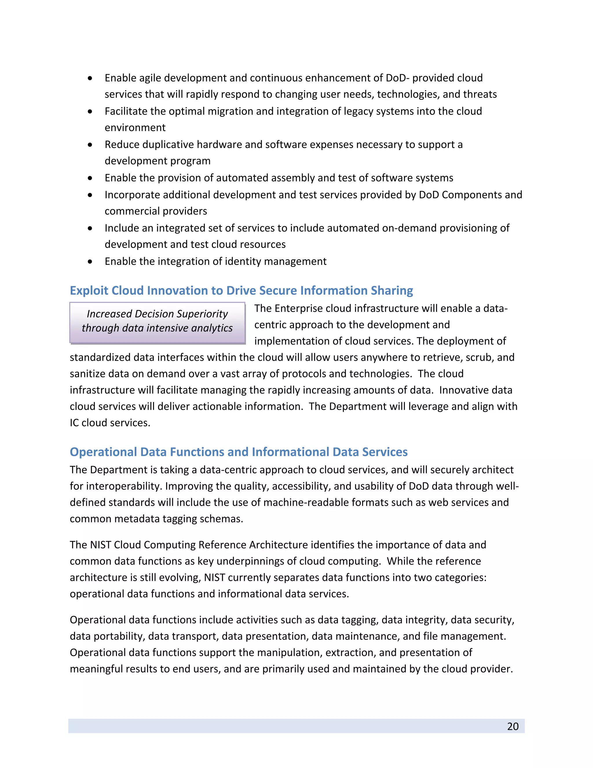    Enable agile development and continuous enhancement of DoD‐ provided cloud 
         services that will rapidly respond to changing user needs, technologies, and threats 
        Facilitate the optimal migration and integration of legacy systems into the cloud 
         environment  
        Reduce duplicative hardware and software expenses necessary to support a 
         development program 
        Enable the provision of automated assembly and test of software systems 
        Incorporate additional development and test services provided by DoD Components and 
         commercial providers 
        Include an integrated set of services to include automated on‐demand provisioning of 
         development and test cloud resources 
        Enable the integration of identity management 

Exploit Cloud Innovation to Drive Secure Information Sharing 
     Increased Decision Superiority      The Enterprise cloud infrastructure will enable a data‐
    through data intensive analytics     centric approach to the development and 
                                         implementation of cloud services. The deployment of 
standardized data interfaces within the cloud will allow users anywhere to retrieve, scrub, and 
sanitize data on demand over a vast array of protocols and technologies.  The cloud 
infrastructure will facilitate managing the rapidly increasing amounts of data.  Innovative data 
cloud services will deliver actionable information.  The Department will leverage and align with 
IC cloud services. 

Operational Data Functions and Informational Data Services 
The Department is taking a data‐centric approach to cloud services, and will securely architect 
for interoperability. Improving the quality, accessibility, and usability of DoD data through well‐
defined standards will include the use of machine‐readable formats such as web services and 
common metadata tagging schemas. 

The NIST Cloud Computing Reference Architecture identifies the importance of data and 
common data functions as key underpinnings of cloud computing.  While the reference 
architecture is still evolving, NIST currently separates data functions into two categories: 
operational data functions and informational data services.   

Operational data functions include activities such as data tagging, data integrity, data security, 
data portability, data transport, data presentation, data maintenance, and file management. 
Operational data functions support the manipulation, extraction, and presentation of 
meaningful results to end users, and are primarily used and maintained by the cloud provider.   


 
                                                                                                20 
 