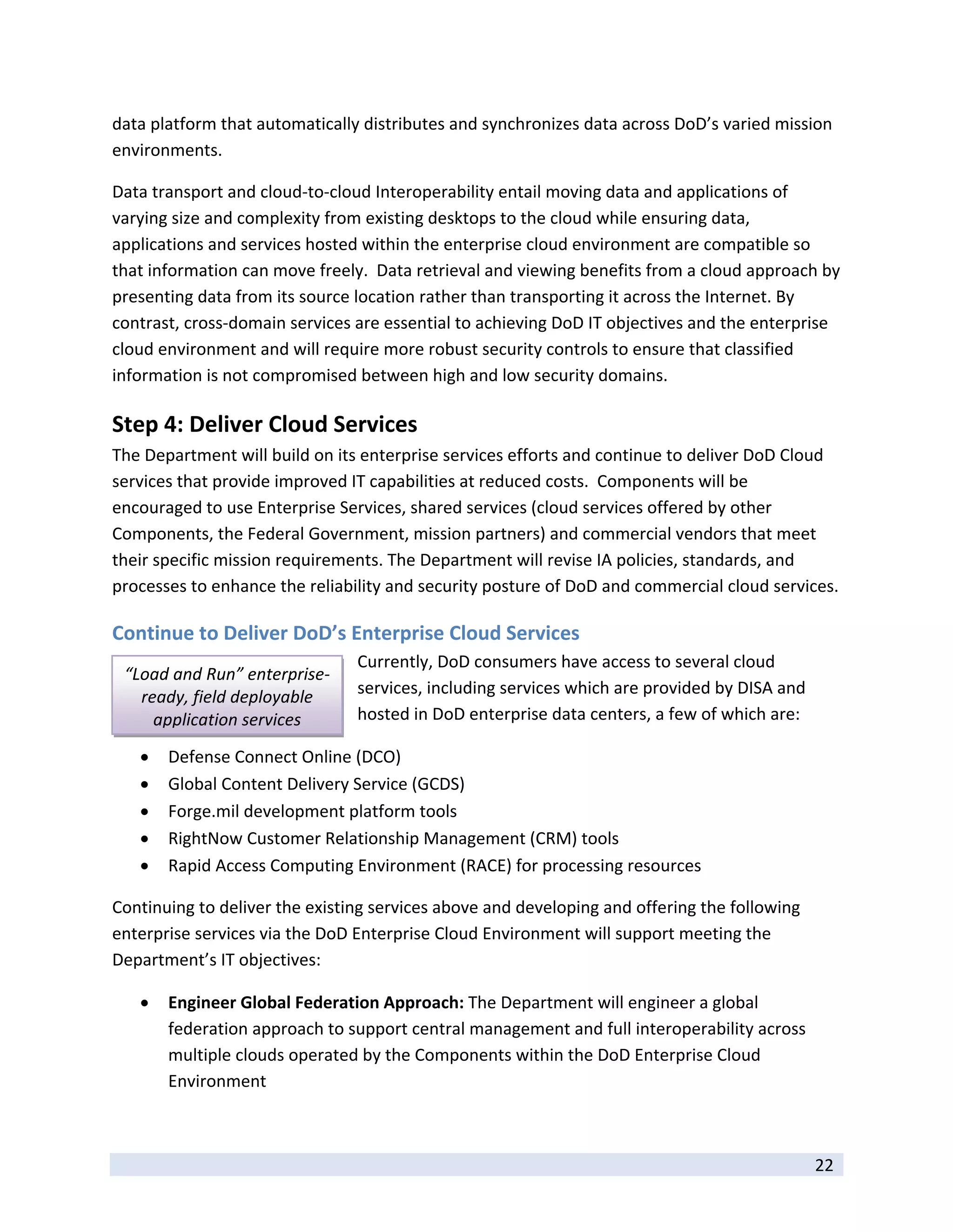 data platform that automatically distributes and synchronizes data across DoD’s varied mission 
environments.    

Data transport and cloud‐to‐cloud Interoperability entail moving data and applications of 
varying size and complexity from existing desktops to the cloud while ensuring data, 
applications and services hosted within the enterprise cloud environment are compatible so 
that information can move freely.  Data retrieval and viewing benefits from a cloud approach by 
presenting data from its source location rather than transporting it across the Internet. By 
contrast, cross‐domain services are essential to achieving DoD IT objectives and the enterprise 
cloud environment and will require more robust security controls to ensure that classified 
information is not compromised between high and low security domains.   

Step 4: Deliver Cloud Services  
The Department will build on its enterprise services efforts and continue to deliver DoD Cloud 
services that provide improved IT capabilities at reduced costs.  Components will be 
encouraged to use Enterprise Services, shared services (cloud services offered by other 
Components, the Federal Government, mission partners) and commercial vendors that meet 
their specific mission requirements. The Department will revise IA policies, standards, and 
processes to enhance the reliability and security posture of DoD and commercial cloud services. 

Continue to Deliver DoD’s Enterprise Cloud Services 
                                 Currently, DoD consumers have access to several cloud 
    “Load and Run” enterprise‐
      ready, field deployable    services, including services which are provided by DISA and 
        application services     hosted in DoD enterprise data centers, a few of which are: 

        Defense Connect Online (DCO) 
        Global Content Delivery Service (GCDS) 
        Forge.mil development platform tools 
        RightNow Customer Relationship Management (CRM) tools 
        Rapid Access Computing Environment (RACE) for processing resources 

Continuing to deliver the existing services above and developing and offering the following 
enterprise services via the DoD Enterprise Cloud Environment will support meeting the 
Department’s IT objectives: 

        Engineer Global Federation Approach: The Department will engineer a global 
         federation approach to support central management and full interoperability across 
         multiple clouds operated by the Components within the DoD Enterprise Cloud 
         Environment 


 
                                                                                                22 
 