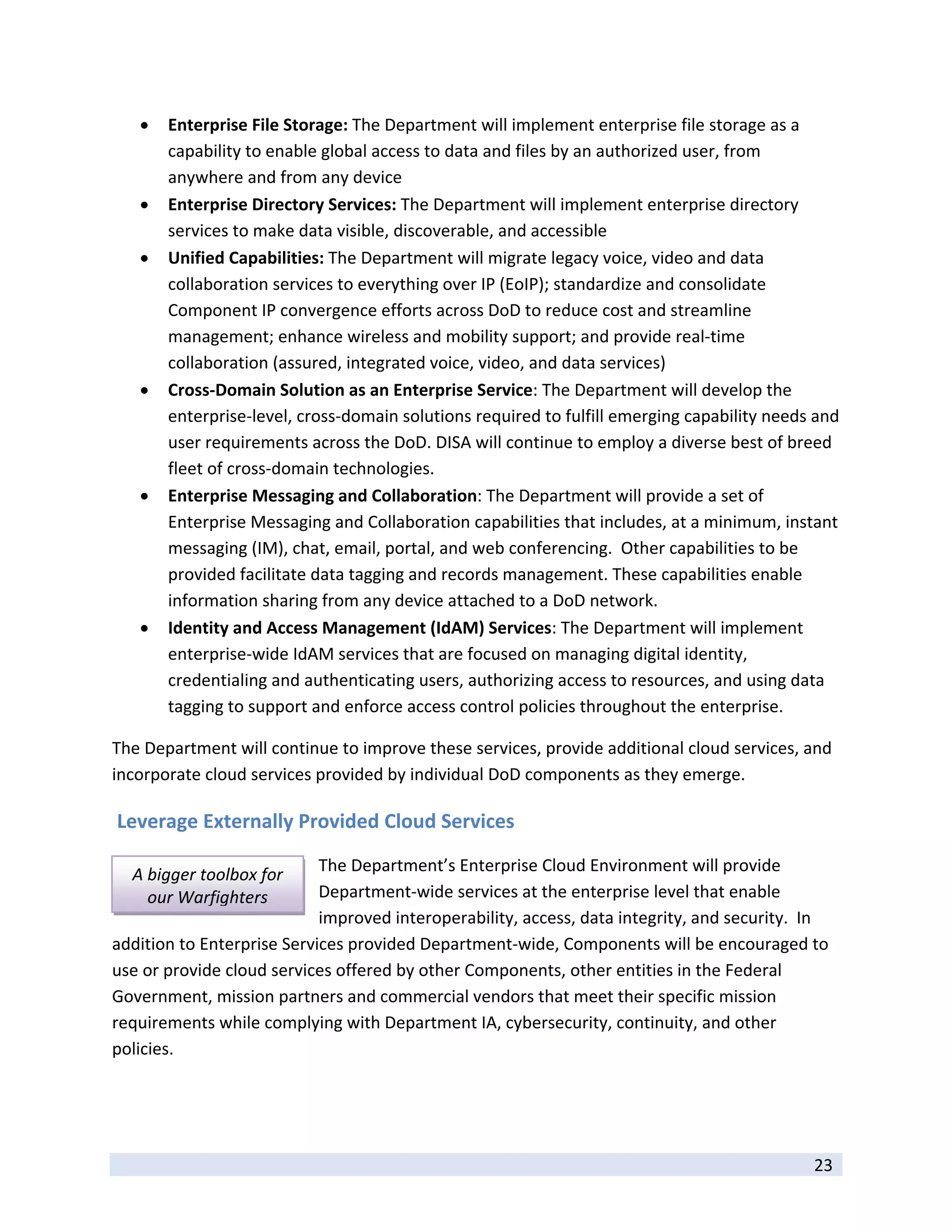    Enterprise File Storage: The Department will implement enterprise file storage as a 
         capability to enable global access to data and files by an authorized user, from 
         anywhere and from any device 
        Enterprise Directory Services: The Department will implement enterprise directory 
         services to make data visible, discoverable, and accessible 
        Unified Capabilities: The Department will migrate legacy voice, video and data 
         collaboration services to everything over IP (EoIP); standardize and consolidate 
         Component IP convergence efforts across DoD to reduce cost and streamline 
         management; enhance wireless and mobility support; and provide real‐time 
         collaboration (assured, integrated voice, video, and data services)  
        Cross‐Domain Solution as an Enterprise Service: The Department will develop the 
         enterprise‐level, cross‐domain solutions required to fulfill emerging capability needs and 
         user requirements across the DoD. DISA will continue to employ a diverse best of breed 
         fleet of cross‐domain technologies.  
        Enterprise Messaging and Collaboration: The Department will provide a set of 
         Enterprise Messaging and Collaboration capabilities that includes, at a minimum, instant 
         messaging (IM), chat, email, portal, and web conferencing.  Other capabilities to be 
         provided facilitate data tagging and records management. These capabilities enable 
         information sharing from any device attached to a DoD network. 
        Identity and Access Management (IdAM) Services: The Department will implement 
         enterprise‐wide IdAM services that are focused on managing digital identity, 
         credentialing and authenticating users, authorizing access to resources, and using data 
         tagging to support and enforce access control policies throughout the enterprise. 

The Department will continue to improve these services, provide additional cloud services, and 
incorporate cloud services provided by individual DoD components as they emerge. 

 Leverage Externally Provided Cloud Services 

    A bigger toolbox for    The Department’s Enterprise Cloud Environment will provide 
      our Warfighters       Department‐wide services at the enterprise level that enable 
                            improved interoperability, access, data integrity, and security.  In 
addition to Enterprise Services provided Department‐wide, Components will be encouraged to 
use or provide cloud services offered by other Components, other entities in the Federal 
Government, mission partners and commercial vendors that meet their specific mission 
requirements while complying with Department IA, cybersecurity, continuity, and other 
policies.  




 
                                                                                                23 
 