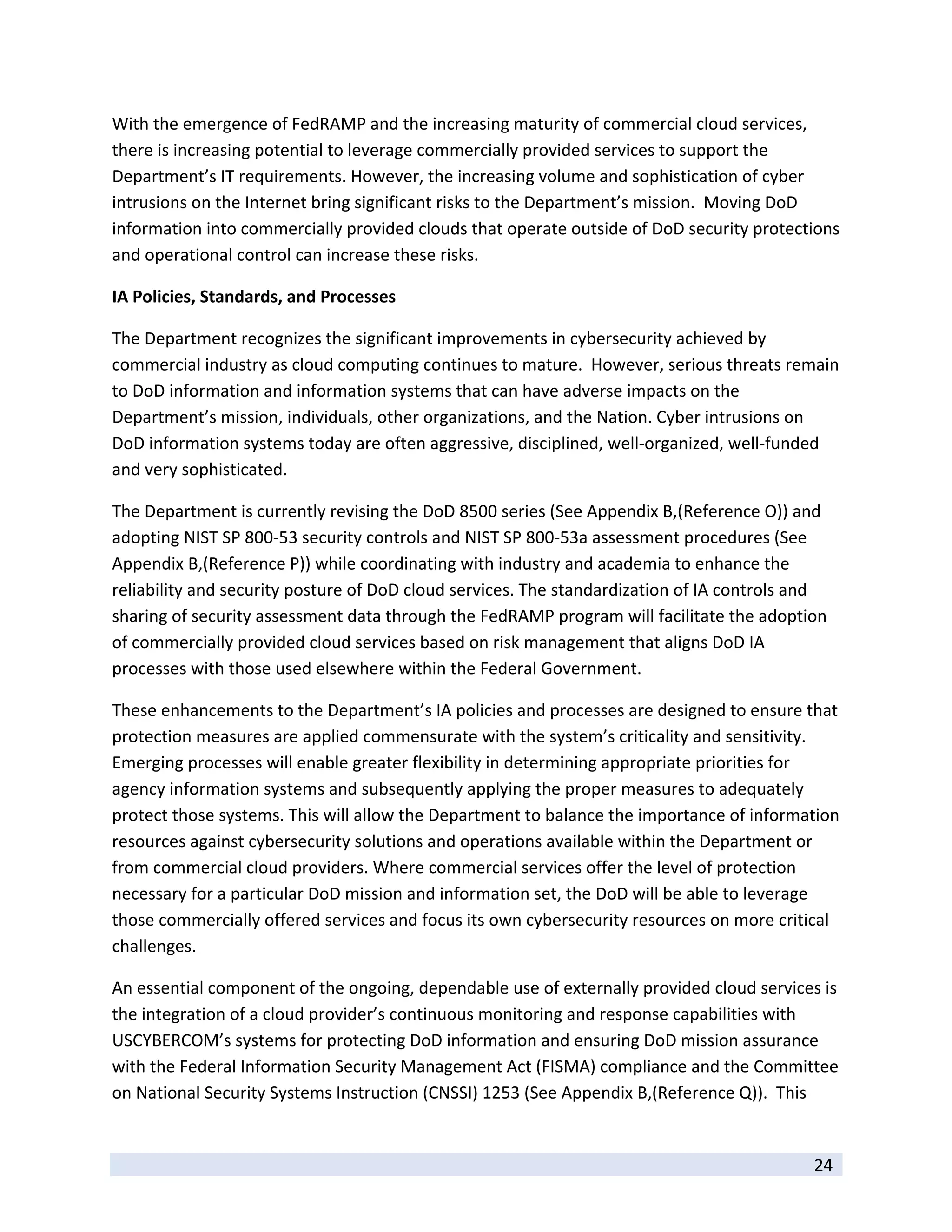 With the emergence of FedRAMP and the increasing maturity of commercial cloud services, 
there is increasing potential to leverage commercially provided services to support the 
Department’s IT requirements. However, the increasing volume and sophistication of cyber 
intrusions on the Internet bring significant risks to the Department’s mission.  Moving DoD 
information into commercially provided clouds that operate outside of DoD security protections 
and operational control can increase these risks.    

IA Policies, Standards, and Processes 

The Department recognizes the significant improvements in cybersecurity achieved by 
commercial industry as cloud computing continues to mature.  However, serious threats remain 
to DoD information and information systems that can have adverse impacts on the 
Department’s mission, individuals, other organizations, and the Nation. Cyber intrusions on 
DoD information systems today are often aggressive, disciplined, well‐organized, well‐funded 
and very sophisticated.  

The Department is currently revising the DoD 8500 series (See Appendix B,(Reference O)) and 
adopting NIST SP 800‐53 security controls and NIST SP 800‐53a assessment procedures (See 
Appendix B,(Reference P)) while coordinating with industry and academia to enhance the 
reliability and security posture of DoD cloud services. The standardization of IA controls and 
sharing of security assessment data through the FedRAMP program will facilitate the adoption 
of commercially provided cloud services based on risk management that aligns DoD IA 
processes with those used elsewhere within the Federal Government.   

These enhancements to the Department’s IA policies and processes are designed to ensure that 
protection measures are applied commensurate with the system’s criticality and sensitivity. 
Emerging processes will enable greater flexibility in determining appropriate priorities for 
agency information systems and subsequently applying the proper measures to adequately 
protect those systems. This will allow the Department to balance the importance of information 
resources against cybersecurity solutions and operations available within the Department or 
from commercial cloud providers. Where commercial services offer the level of protection 
necessary for a particular DoD mission and information set, the DoD will be able to leverage 
those commercially offered services and focus its own cybersecurity resources on more critical 
challenges. 

An essential component of the ongoing, dependable use of externally provided cloud services is 
the integration of a cloud provider’s continuous monitoring and response capabilities with 
USCYBERCOM’s systems for protecting DoD information and ensuring DoD mission assurance 
with the Federal Information Security Management Act (FISMA) compliance and the Committee 
on National Security Systems Instruction (CNSSI) 1253 (See Appendix B,(Reference Q)).  This 

 
                                                                                            24 
 