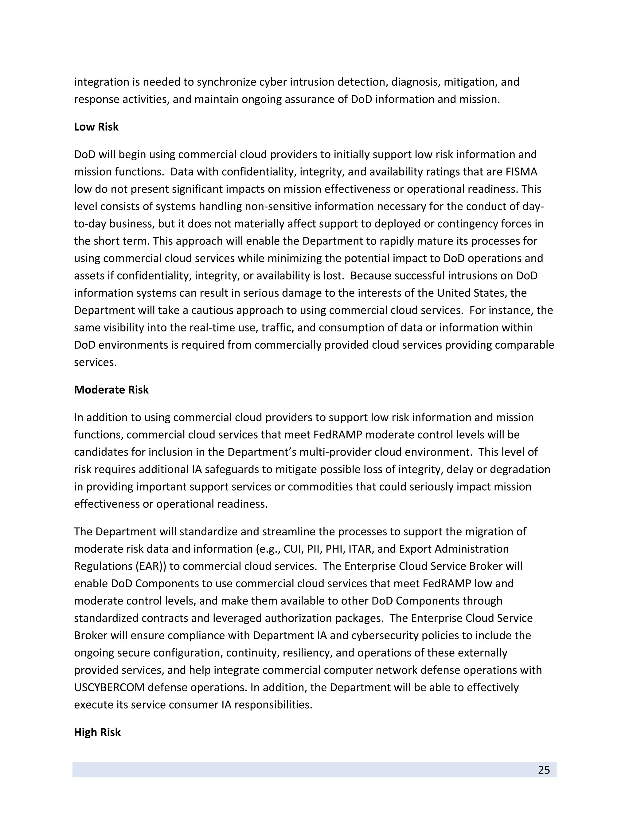 integration is needed to synchronize cyber intrusion detection, diagnosis, mitigation, and 
response activities, and maintain ongoing assurance of DoD information and mission. 

Low Risk 

DoD will begin using commercial cloud providers to initially support low risk information and 
mission functions.  Data with confidentiality, integrity, and availability ratings that are FISMA 
low do not present significant impacts on mission effectiveness or operational readiness. This 
level consists of systems handling non‐sensitive information necessary for the conduct of day‐
to‐day business, but it does not materially affect support to deployed or contingency forces in 
the short term. This approach will enable the Department to rapidly mature its processes for 
using commercial cloud services while minimizing the potential impact to DoD operations and 
assets if confidentiality, integrity, or availability is lost.  Because successful intrusions on DoD 
information systems can result in serious damage to the interests of the United States, the 
Department will take a cautious approach to using commercial cloud services.  For instance, the 
same visibility into the real‐time use, traffic, and consumption of data or information within 
DoD environments is required from commercially provided cloud services providing comparable 
services.  

Moderate Risk 

In addition to using commercial cloud providers to support low risk information and mission 
functions, commercial cloud services that meet FedRAMP moderate control levels will be 
candidates for inclusion in the Department’s multi‐provider cloud environment.  This level of 
risk requires additional IA safeguards to mitigate possible loss of integrity, delay or degradation 
in providing important support services or commodities that could seriously impact mission 
effectiveness or operational readiness.  

The Department will standardize and streamline the processes to support the migration of 
moderate risk data and information (e.g., CUI, PII, PHI, ITAR, and Export Administration 
Regulations (EAR)) to commercial cloud services.  The Enterprise Cloud Service Broker will 
enable DoD Components to use commercial cloud services that meet FedRAMP low and 
moderate control levels, and make them available to other DoD Components through 
standardized contracts and leveraged authorization packages.  The Enterprise Cloud Service 
Broker will ensure compliance with Department IA and cybersecurity policies to include the 
ongoing secure configuration, continuity, resiliency, and operations of these externally 
provided services, and help integrate commercial computer network defense operations with 
USCYBERCOM defense operations. In addition, the Department will be able to effectively 
execute its service consumer IA responsibilities. 

High Risk 
 
                                                                                                25 
 