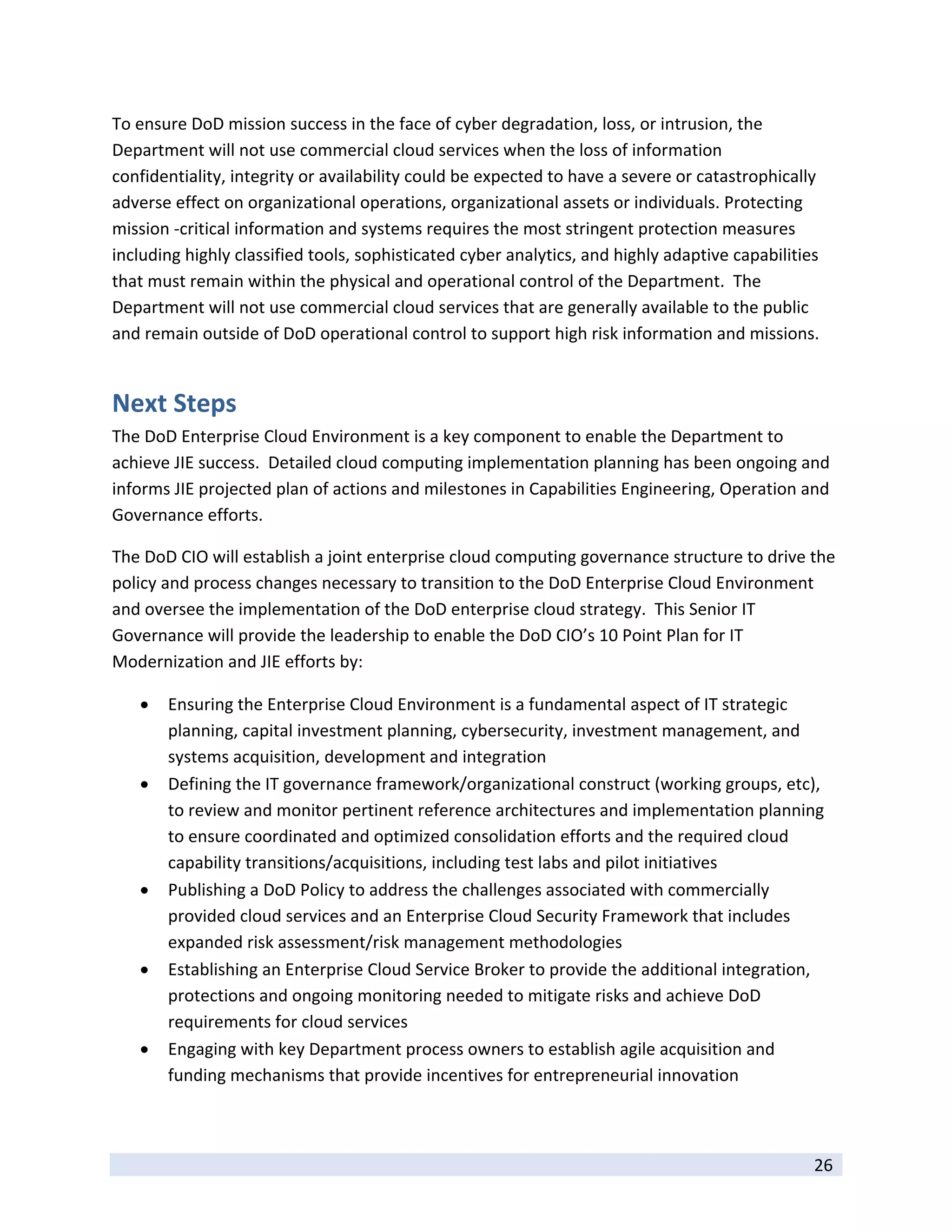 To ensure DoD mission success in the face of cyber degradation, loss, or intrusion, the 
Department will not use commercial cloud services when the loss of information 
confidentiality, integrity or availability could be expected to have a severe or catastrophically 
adverse effect on organizational operations, organizational assets or individuals. Protecting 
mission ‐critical information and systems requires the most stringent protection measures 
including highly classified tools, sophisticated cyber analytics, and highly adaptive capabilities 
that must remain within the physical and operational control of the Department.  The 
Department will not use commercial cloud services that are generally available to the public 
and remain outside of DoD operational control to support high risk information and missions. 


Next Steps 
The DoD Enterprise Cloud Environment is a key component to enable the Department to 
achieve JIE success.  Detailed cloud computing implementation planning has been ongoing and 
informs JIE projected plan of actions and milestones in Capabilities Engineering, Operation and 
Governance efforts. 

The DoD CIO will establish a joint enterprise cloud computing governance structure to drive the 
policy and process changes necessary to transition to the DoD Enterprise Cloud Environment 
and oversee the implementation of the DoD enterprise cloud strategy.  This Senior IT 
Governance will provide the leadership to enable the DoD CIO’s 10 Point Plan for IT 
Modernization and JIE efforts by: 

       Ensuring the Enterprise Cloud Environment is a fundamental aspect of IT strategic 
        planning, capital investment planning, cybersecurity, investment management, and 
        systems acquisition, development and integration  
       Defining the IT governance framework/organizational construct (working groups, etc), 
        to review and monitor pertinent reference architectures and implementation planning 
        to ensure coordinated and optimized consolidation efforts and the required cloud 
        capability transitions/acquisitions, including test labs and pilot initiatives 
       Publishing a DoD Policy to address the challenges associated with commercially 
        provided cloud services and an Enterprise Cloud Security Framework that includes 
        expanded risk assessment/risk management methodologies   
       Establishing an Enterprise Cloud Service Broker to provide the additional integration, 
        protections and ongoing monitoring needed to mitigate risks and achieve DoD 
        requirements for cloud services 
       Engaging with key Department process owners to establish agile acquisition and   
        funding mechanisms that provide incentives for entrepreneurial innovation 


 
                                                                                                 26 
 