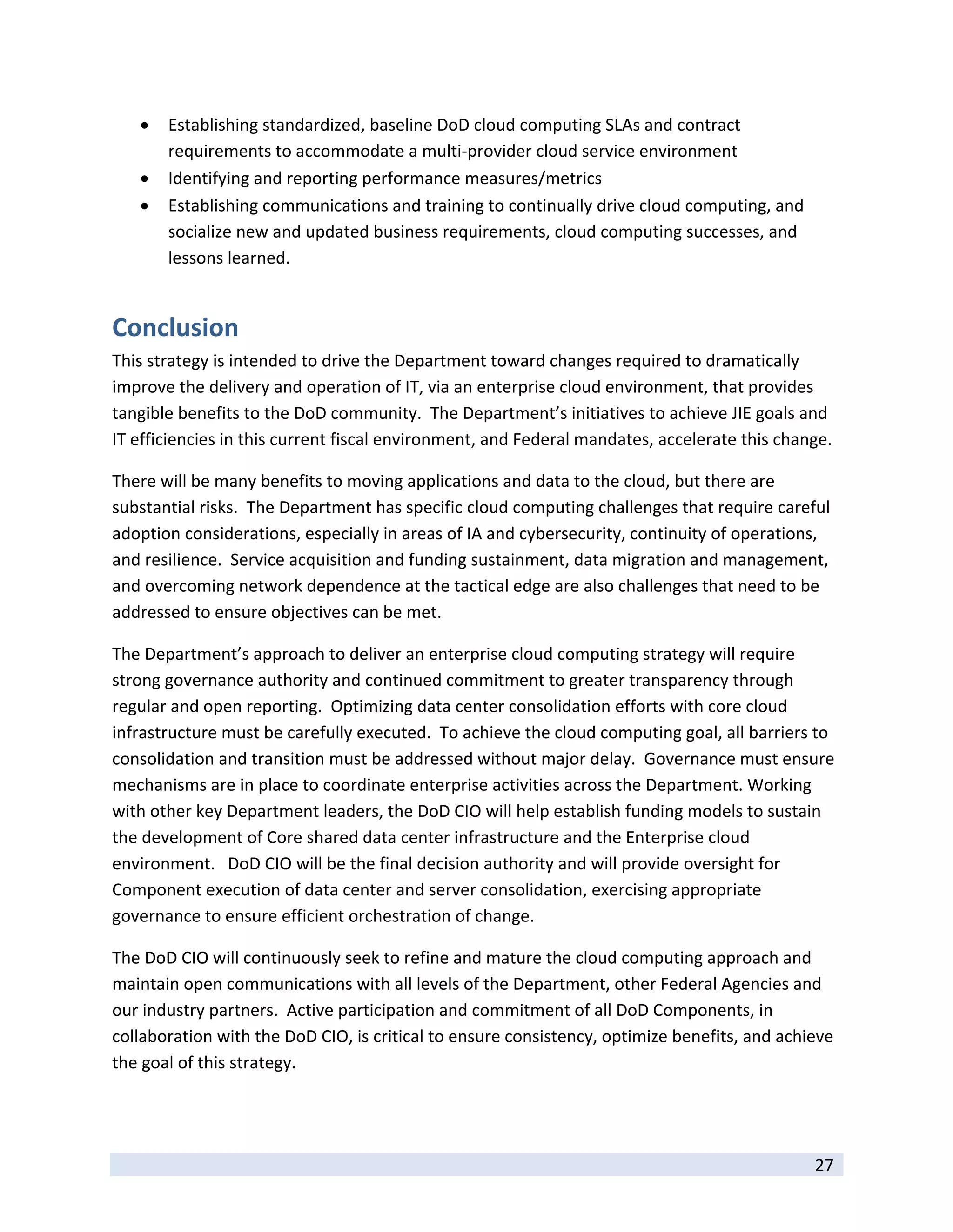    Establishing standardized, baseline DoD cloud computing SLAs and contract 
        requirements to accommodate a multi‐provider cloud service environment 
       Identifying and reporting performance measures/metrics 
       Establishing communications and training to continually drive cloud computing, and 
        socialize new and updated business requirements, cloud computing successes, and 
        lessons learned. 


Conclusion 
This strategy is intended to drive the Department toward changes required to dramatically 
improve the delivery and operation of IT, via an enterprise cloud environment, that provides 
tangible benefits to the DoD community.  The Department’s initiatives to achieve JIE goals and 
IT efficiencies in this current fiscal environment, and Federal mandates, accelerate this change.   

There will be many benefits to moving applications and data to the cloud, but there are 
substantial risks.  The Department has specific cloud computing challenges that require careful 
adoption considerations, especially in areas of IA and cybersecurity, continuity of operations, 
and resilience.  Service acquisition and funding sustainment, data migration and management, 
and overcoming network dependence at the tactical edge are also challenges that need to be 
addressed to ensure objectives can be met.   

The Department’s approach to deliver an enterprise cloud computing strategy will require 
strong governance authority and continued commitment to greater transparency through 
regular and open reporting.  Optimizing data center consolidation efforts with core cloud 
infrastructure must be carefully executed.  To achieve the cloud computing goal, all barriers to 
consolidation and transition must be addressed without major delay.  Governance must ensure 
mechanisms are in place to coordinate enterprise activities across the Department. Working 
with other key Department leaders, the DoD CIO will help establish funding models to sustain 
the development of Core shared data center infrastructure and the Enterprise cloud 
environment.   DoD CIO will be the final decision authority and will provide oversight for 
Component execution of data center and server consolidation, exercising appropriate 
governance to ensure efficient orchestration of change.   

The DoD CIO will continuously seek to refine and mature the cloud computing approach and 
maintain open communications with all levels of the Department, other Federal Agencies and 
our industry partners.  Active participation and commitment of all DoD Components, in 
collaboration with the DoD CIO, is critical to ensure consistency, optimize benefits, and achieve 
the goal of this strategy. 

         

 
                                                                                               27 
 