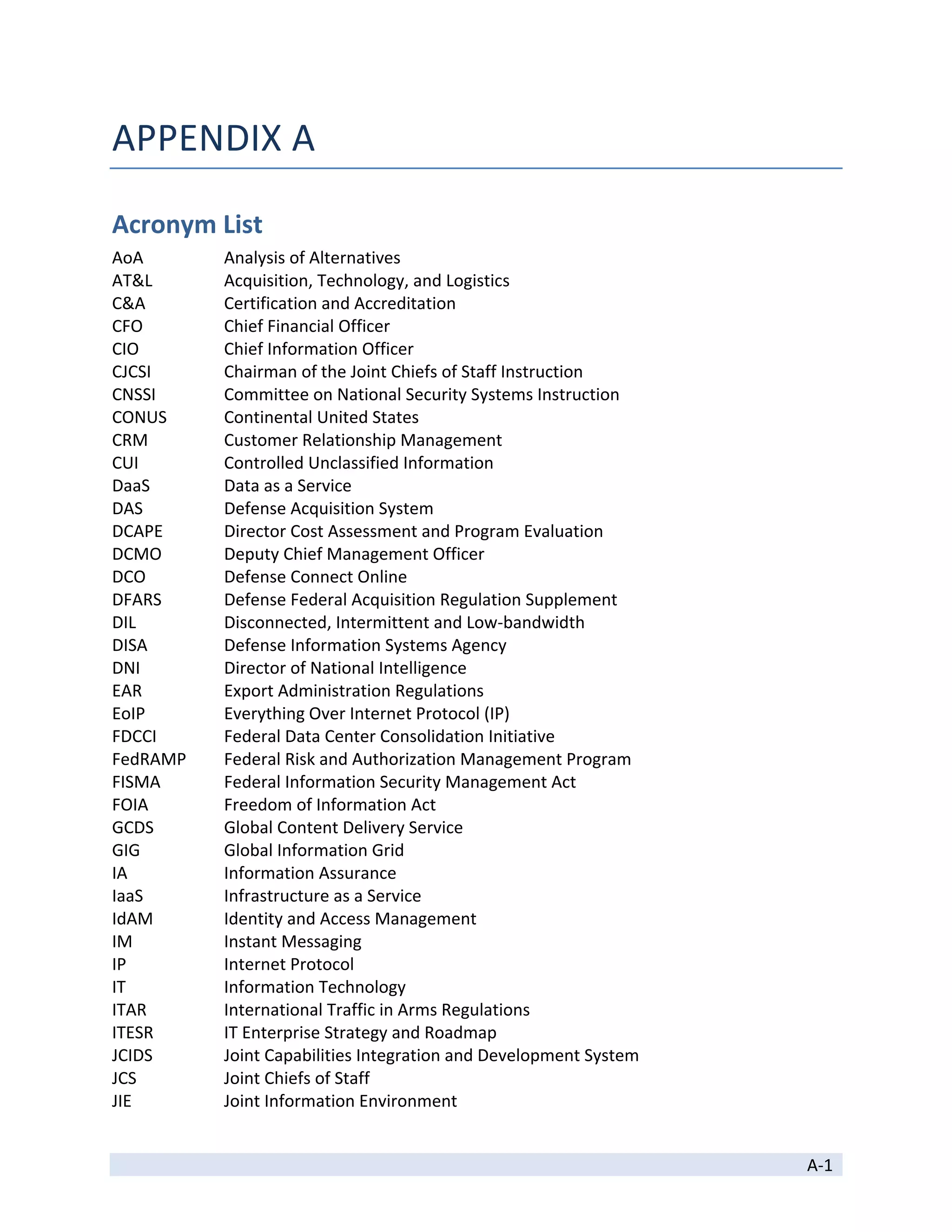 APPENDIX A 

Acronym List 
AoA        Analysis of Alternatives 
AT&L       Acquisition, Technology, and Logistics 
C&A        Certification and Accreditation 
CFO        Chief Financial Officer 
CIO        Chief Information Officer 
CJCSI      Chairman of the Joint Chiefs of Staff Instruction 
CNSSI      Committee on National Security Systems Instruction 
CONUS      Continental United States 
CRM        Customer Relationship Management 
CUI        Controlled Unclassified Information 
DaaS       Data as a Service 
DAS        Defense Acquisition System 
DCAPE      Director Cost Assessment and Program Evaluation 
DCMO       Deputy Chief Management Officer 
DCO        Defense Connect Online 
DFARS      Defense Federal Acquisition Regulation Supplement 
DIL        Disconnected, Intermittent and Low‐bandwidth 
DISA       Defense Information Systems Agency 
DNI        Director of National Intelligence 
EAR        Export Administration Regulations 
EoIP       Everything Over Internet Protocol (IP) 
FDCCI      Federal Data Center Consolidation Initiative 
FedRAMP    Federal Risk and Authorization Management Program 
FISMA      Federal Information Security Management Act 
FOIA       Freedom of Information Act 
GCDS       Global Content Delivery Service 
GIG        Global Information Grid 
IA         Information Assurance 
IaaS       Infrastructure as a Service 
IdAM       Identity and Access Management 
IM         Instant Messaging 
IP         Internet Protocol 
IT         Information Technology 
ITAR       International Traffic in Arms Regulations 
ITESR      IT Enterprise Strategy and Roadmap 
JCIDS      Joint Capabilities Integration and Development System 
JCS        Joint Chiefs of Staff 
JIE        Joint Information Environment  

 
                                                                    A‐1 
 