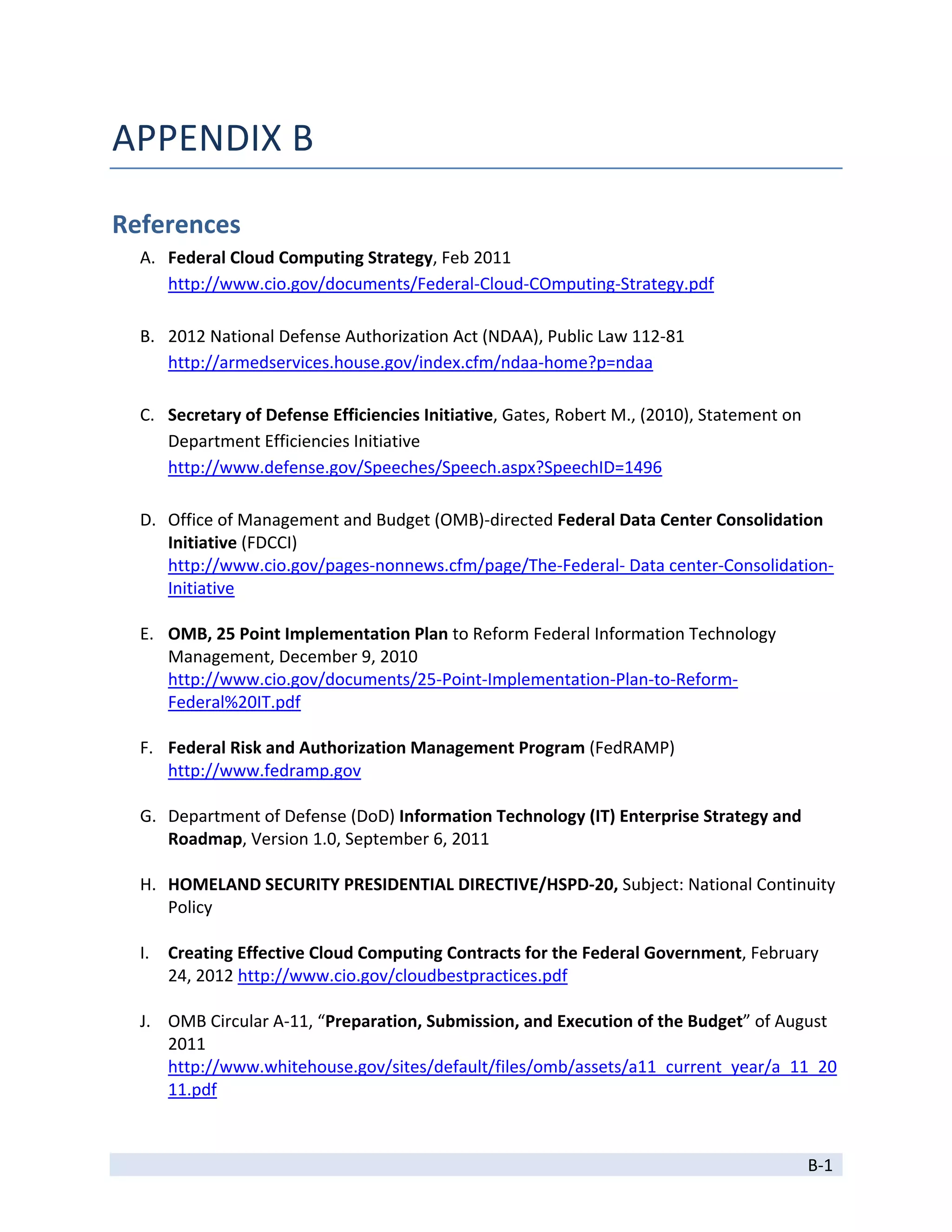 APPENDIX B 

References 
    A. Federal Cloud Computing Strategy, Feb 2011 
       http://www.cio.gov/documents/Federal‐Cloud‐COmputing‐Strategy.pdf 
        
    B. 2012 National Defense Authorization Act (NDAA), Public Law 112‐81 
       http://armedservices.house.gov/index.cfm/ndaa‐home?p=ndaa 
        
    C. Secretary of Defense Efficiencies Initiative, Gates, Robert M., (2010), Statement on 
       Department Efficiencies Initiative 
       http://www.defense.gov/Speeches/Speech.aspx?SpeechID=1496 
        
    D. Office of Management and Budget (OMB)‐directed Federal Data Center Consolidation 
       Initiative (FDCCI) 
       http://www.cio.gov/pages‐nonnews.cfm/page/The‐Federal‐ Data center‐Consolidation‐
       Initiative 
        
    E. OMB, 25 Point Implementation Plan to Reform Federal Information Technology 
       Management, December 9, 2010 
       http://www.cio.gov/documents/25‐Point‐Implementation‐Plan‐to‐Reform‐
       Federal%20IT.pdf 
        
    F. Federal Risk and Authorization Management Program (FedRAMP) 
       http://www.fedramp.gov 
        
    G. Department of Defense (DoD) Information Technology (IT) Enterprise Strategy and 
       Roadmap, Version 1.0, September 6, 2011 
        
    H. HOMELAND SECURITY PRESIDENTIAL DIRECTIVE/HSPD‐20, Subject: National Continuity 
       Policy 
        
    I. Creating Effective Cloud Computing Contracts for the Federal Government, February 
       24, 2012 http://www.cio.gov/cloudbestpractices.pdf 
     
    J. OMB Circular A‐11, “Preparation, Submission, and Execution of the Budget” of August 
       2011 
       http://www.whitehouse.gov/sites/default/files/omb/assets/a11_current_year/a_11_20
       11.pdf 

 
                                                                                       B‐1 
 