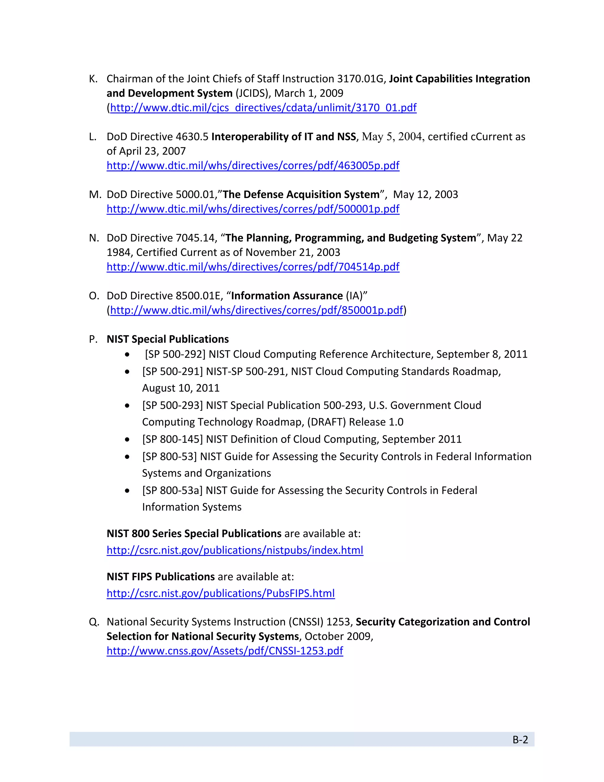 K. Chairman of the Joint Chiefs of Staff Instruction 3170.01G, Joint Capabilities Integration 
       and Development System (JCIDS), March 1, 2009 
       (http://www.dtic.mil/cjcs_directives/cdata/unlimit/3170_01.pdf 
        
    L. DoD Directive 4630.5 Interoperability of IT and NSS, May 5, 2004, certified cCurrent as 
       of April 23, 2007 
       http://www.dtic.mil/whs/directives/corres/pdf/463005p.pdf 
        
    M. DoD Directive 5000.01,”The Defense Acquisition System”,  May 12, 2003 
       http://www.dtic.mil/whs/directives/corres/pdf/500001p.pdf 
        
    N. DoD Directive 7045.14, “The Planning, Programming, and Budgeting System”, May 22 
       1984, Certified Current as of November 21, 2003 
       http://www.dtic.mil/whs/directives/corres/pdf/704514p.pdf 
        
    O. DoD Directive 8500.01E, “Information Assurance (IA)” 
       (http://www.dtic.mil/whs/directives/corres/pdf/850001p.pdf) 
        
    P. NIST Special Publications 
             [SP 500‐292] NIST Cloud Computing Reference Architecture, September 8, 2011 
            [SP 500‐291] NIST‐SP 500‐291, NIST Cloud Computing Standards Roadmap, 
               August 10, 2011 
            [SP 500‐293] NIST Special Publication 500‐293, U.S. Government Cloud 
               Computing Technology Roadmap, (DRAFT) Release 1.0 
            [SP 800‐145] NIST Definition of Cloud Computing, September 2011 
            [SP 800‐53] NIST Guide for Assessing the Security Controls in Federal Information 
               Systems and Organizations 
            [SP 800‐53a] NIST Guide for Assessing the Security Controls in Federal 
               Information Systems 

       NIST 800 Series Special Publications are available at: 
       http://csrc.nist.gov/publications/nistpubs/index.html 

       NIST FIPS Publications are available at:  
       http://csrc.nist.gov/publications/PubsFIPS.html 

    Q. National Security Systems Instruction (CNSSI) 1253, Security Categorization and Control 
       Selection for National Security Systems, October 2009,  
       http://www.cnss.gov/Assets/pdf/CNSSI‐1253.pdf 
        




 
                                                                                             B‐2 
 