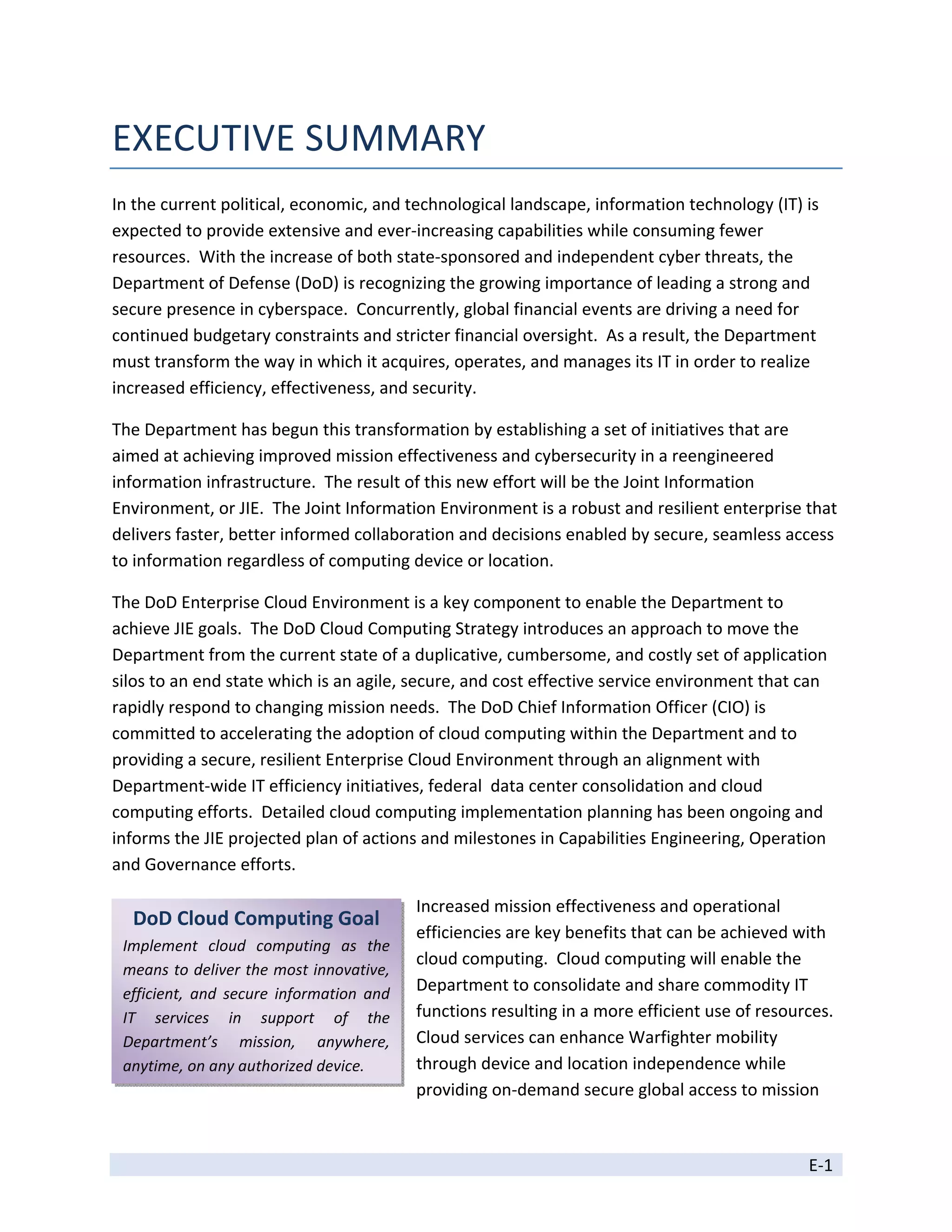 EXECUTIVE SUMMARY 
In the current political, economic, and technological landscape, information technology (IT) is 
expected to provide extensive and ever‐increasing capabilities while consuming fewer 
resources.  With the increase of both state‐sponsored and independent cyber threats, the 
Department of Defense (DoD) is recognizing the growing importance of leading a strong and 
secure presence in cyberspace.  Concurrently, global financial events are driving a need for 
continued budgetary constraints and stricter financial oversight.  As a result, the Department 
must transform the way in which it acquires, operates, and manages its IT in order to realize 
increased efficiency, effectiveness, and security.   

The Department has begun this transformation by establishing a set of initiatives that are 
aimed at achieving improved mission effectiveness and cybersecurity in a reengineered 
information infrastructure.  The result of this new effort will be the Joint Information 
Environment, or JIE.  The Joint Information Environment is a robust and resilient enterprise that 
delivers faster, better informed collaboration and decisions enabled by secure, seamless access 
to information regardless of computing device or location. 

The DoD Enterprise Cloud Environment is a key component to enable the Department to 
achieve JIE goals.  The DoD Cloud Computing Strategy introduces an approach to move the 
Department from the current state of a duplicative, cumbersome, and costly set of application 
silos to an end state which is an agile, secure, and cost effective service environment that can 
rapidly respond to changing mission needs.  The DoD Chief Information Officer (CIO) is 
committed to accelerating the adoption of cloud computing within the Department and to 
providing a secure, resilient Enterprise Cloud Environment through an alignment with 
Department‐wide IT efficiency initiatives, federal  data center consolidation and cloud 
computing efforts.  Detailed cloud computing implementation planning has been ongoing and 
informs the JIE projected plan of actions and milestones in Capabilities Engineering, Operation 
and Governance efforts.  

                                                 Increased mission effectiveness and operational 
     DoD Cloud Computing Goal 
                         
                                                 efficiencies are key benefits that can be achieved with 
    Implement  cloud  computing  as  the 
                                                 cloud computing.  Cloud computing will enable the 
    means to deliver the most innovative, 
    efficient,  and  secure  information  and    Department to consolidate and share commodity IT 
    IT  services  in  support  of  the           functions resulting in a more efficient use of resources.  
    Department’s  mission,  anywhere,            Cloud services can enhance Warfighter mobility 
    anytime, on any authorized device.           through device and location independence while 
                                                 providing on‐demand secure global access to mission 



                                                                                                       E‐1 
 