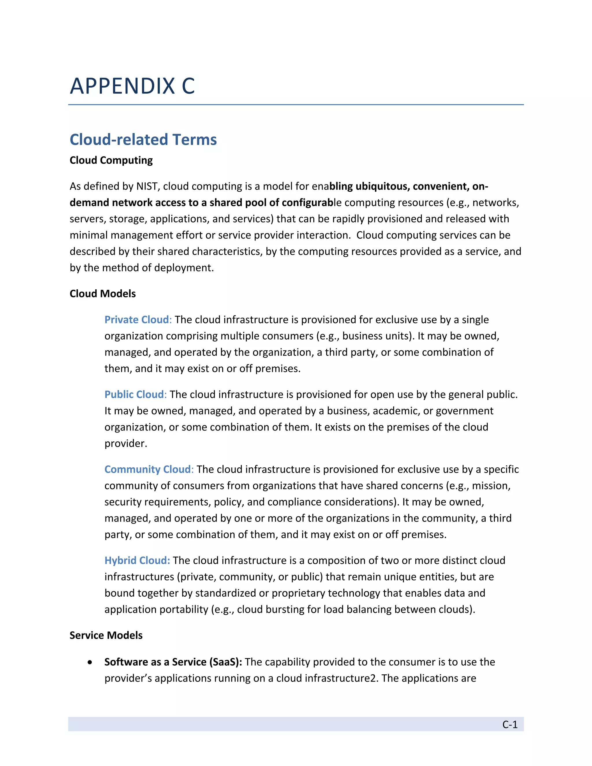 APPENDIX C 

Cloud‐related Terms 
Cloud Computing 

As defined by NIST, cloud computing is a model for enabling ubiquitous, convenient, on‐
demand network access to a shared pool of configurable computing resources (e.g., networks, 
servers, storage, applications, and services) that can be rapidly provisioned and released with 
minimal management effort or service provider interaction.  Cloud computing services can be 
described by their shared characteristics, by the computing resources provided as a service, and 
by the method of deployment.  

Cloud Models 

        Private Cloud: The cloud infrastructure is provisioned for exclusive use by a single 
        organization comprising multiple consumers (e.g., business units). It may be owned, 
        managed, and operated by the organization, a third party, or some combination of 
        them, and it may exist on or off premises. 

        Public Cloud: The cloud infrastructure is provisioned for open use by the general public. 
        It may be owned, managed, and operated by a business, academic, or government 
        organization, or some combination of them. It exists on the premises of the cloud 
        provider. 

        Community Cloud: The cloud infrastructure is provisioned for exclusive use by a specific 
        community of consumers from organizations that have shared concerns (e.g., mission, 
        security requirements, policy, and compliance considerations). It may be owned, 
        managed, and operated by one or more of the organizations in the community, a third 
        party, or some combination of them, and it may exist on or off premises. 

        Hybrid Cloud: The cloud infrastructure is a composition of two or more distinct cloud 
        infrastructures (private, community, or public) that remain unique entities, but are 
        bound together by standardized or proprietary technology that enables data and 
        application portability (e.g., cloud bursting for load balancing between clouds). 

Service Models 

       Software as a Service (SaaS): The capability provided to the consumer is to use the 
        provider’s applications running on a cloud infrastructure2. The applications are 

 
                                                                                                C‐1 
 