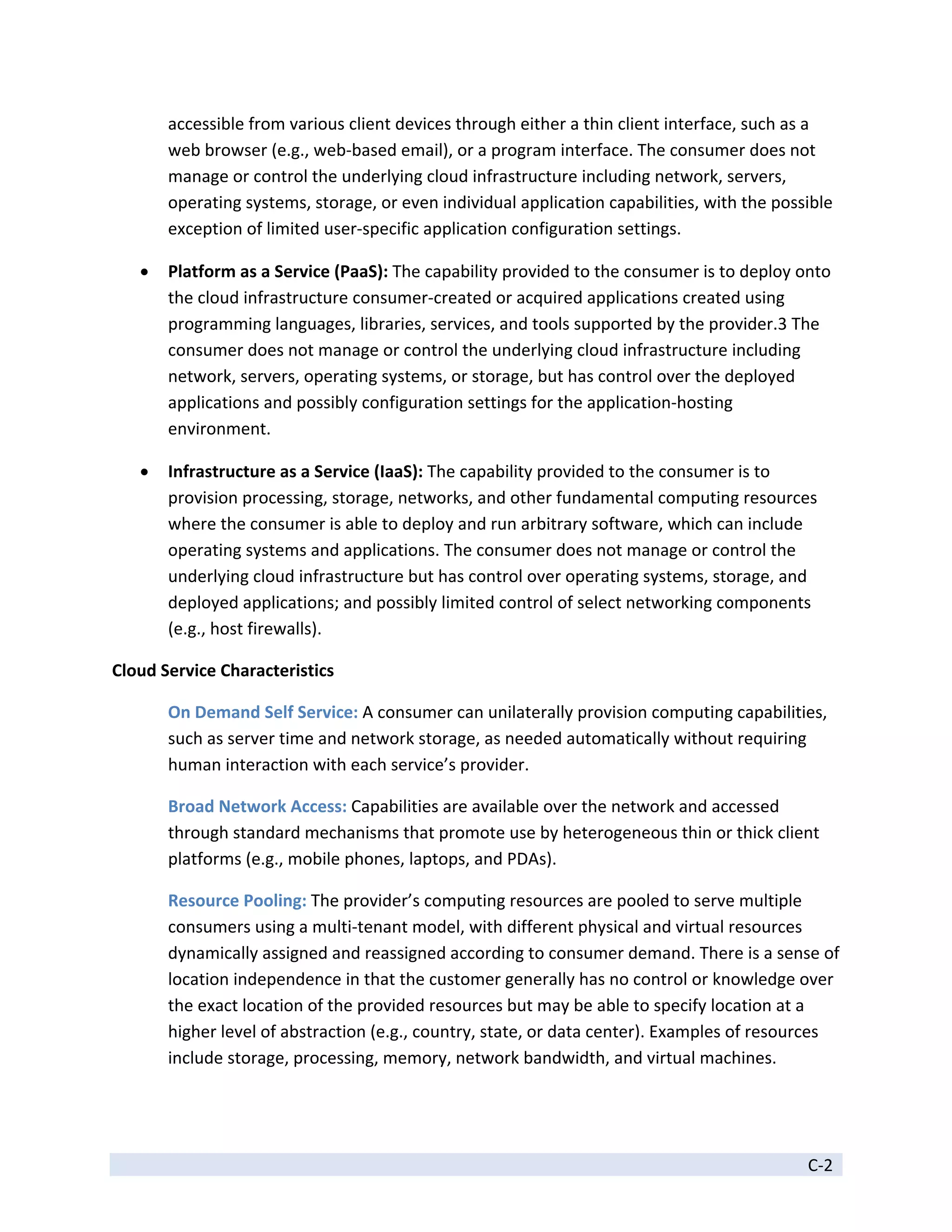 accessible from various client devices through either a thin client interface, such as a 
        web browser (e.g., web‐based email), or a program interface. The consumer does not 
        manage or control the underlying cloud infrastructure including network, servers, 
        operating systems, storage, or even individual application capabilities, with the possible 
        exception of limited user‐specific application configuration settings. 

       Platform as a Service (PaaS): The capability provided to the consumer is to deploy onto 
        the cloud infrastructure consumer‐created or acquired applications created using 
        programming languages, libraries, services, and tools supported by the provider.3 The 
        consumer does not manage or control the underlying cloud infrastructure including 
        network, servers, operating systems, or storage, but has control over the deployed 
        applications and possibly configuration settings for the application‐hosting 
        environment. 

       Infrastructure as a Service (IaaS): The capability provided to the consumer is to 
        provision processing, storage, networks, and other fundamental computing resources 
        where the consumer is able to deploy and run arbitrary software, which can include 
        operating systems and applications. The consumer does not manage or control the 
        underlying cloud infrastructure but has control over operating systems, storage, and 
        deployed applications; and possibly limited control of select networking components 
        (e.g., host firewalls). 

Cloud Service Characteristics 

        On Demand Self Service: A consumer can unilaterally provision computing capabilities, 
        such as server time and network storage, as needed automatically without requiring 
        human interaction with each service’s provider. 

        Broad Network Access: Capabilities are available over the network and accessed 
        through standard mechanisms that promote use by heterogeneous thin or thick client 
        platforms (e.g., mobile phones, laptops, and PDAs). 

        Resource Pooling: The provider’s computing resources are pooled to serve multiple 
        consumers using a multi‐tenant model, with different physical and virtual resources 
        dynamically assigned and reassigned according to consumer demand. There is a sense of 
        location independence in that the customer generally has no control or knowledge over 
        the exact location of the provided resources but may be able to specify location at a 
        higher level of abstraction (e.g., country, state, or data center). Examples of resources 
        include storage, processing, memory, network bandwidth, and virtual machines. 



 
                                                                                               C‐2 
 
