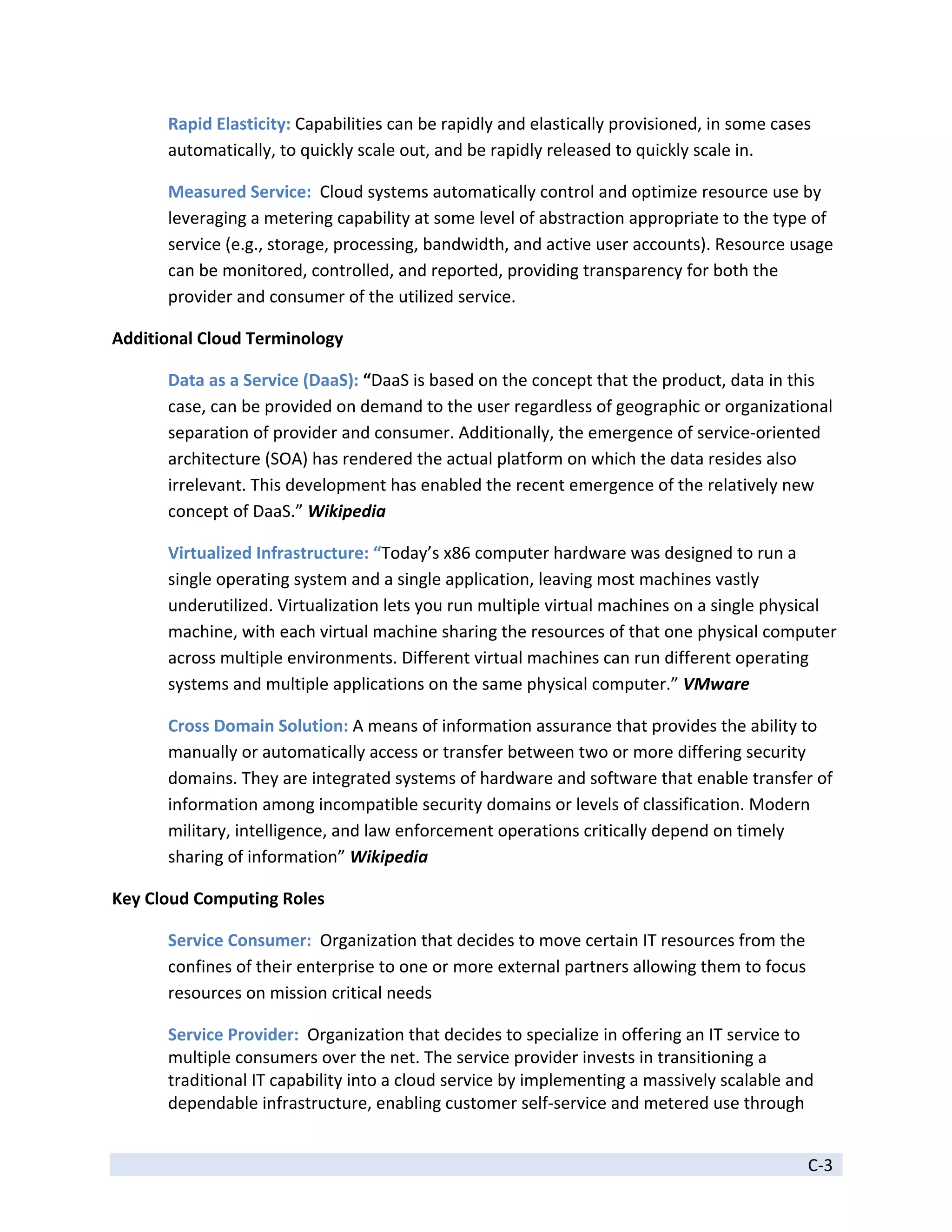 Rapid Elasticity: Capabilities can be rapidly and elastically provisioned, in some cases 
      automatically, to quickly scale out, and be rapidly released to quickly scale in. 

      Measured Service:  Cloud systems automatically control and optimize resource use by 
      leveraging a metering capability at some level of abstraction appropriate to the type of 
      service (e.g., storage, processing, bandwidth, and active user accounts). Resource usage 
      can be monitored, controlled, and reported, providing transparency for both the 
      provider and consumer of the utilized service. 

Additional Cloud Terminology 

      Data as a Service (DaaS): “DaaS is based on the concept that the product, data in this 
      case, can be provided on demand to the user regardless of geographic or organizational 
      separation of provider and consumer. Additionally, the emergence of service‐oriented 
      architecture (SOA) has rendered the actual platform on which the data resides also 
      irrelevant. This development has enabled the recent emergence of the relatively new 
      concept of DaaS.” Wikipedia 

      Virtualized Infrastructure: “Today’s x86 computer hardware was designed to run a 
      single operating system and a single application, leaving most machines vastly 
      underutilized. Virtualization lets you run multiple virtual machines on a single physical 
      machine, with each virtual machine sharing the resources of that one physical computer 
      across multiple environments. Different virtual machines can run different operating 
      systems and multiple applications on the same physical computer.” VMware 

      Cross Domain Solution: A means of information assurance that provides the ability to 
      manually or automatically access or transfer between two or more differing security 
      domains. They are integrated systems of hardware and software that enable transfer of 
      information among incompatible security domains or levels of classification. Modern 
      military, intelligence, and law enforcement operations critically depend on timely 
      sharing of information” Wikipedia 

Key Cloud Computing Roles 

      Service Consumer:  Organization that decides to move certain IT resources from the 
      confines of their enterprise to one or more external partners allowing them to focus 
      resources on mission critical needs 

      Service Provider:  Organization that decides to specialize in offering an IT service to 
      multiple consumers over the net. The service provider invests in transitioning a 
      traditional IT capability into a cloud service by implementing a massively scalable and 
      dependable infrastructure, enabling customer self‐service and metered use through 

 
                                                                                             C‐3 
 